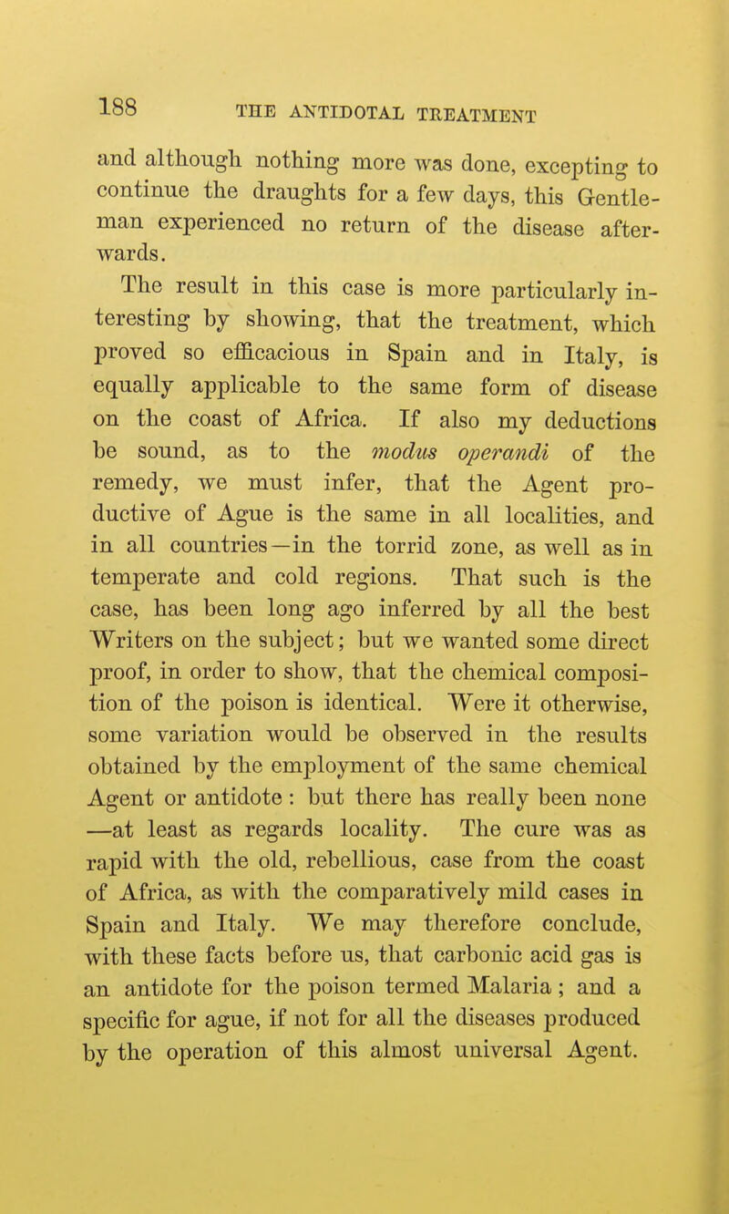 and although nothing more was done, excepting to continue the draughts for a few days, this Gentle- man experienced no return of the disease after- wards. The result in this case is more particularly in- teresting by showing, that the treatment, which proved so eflScacious in Spain and in Italy, is equally applicable to the same form of disease on the coast of Africa. If also my deductions be sound, as to the 77iodus operandi of the remedy, we must infer, that the Agent pro- ductive of Ague is the same in all localities, and in all countries—in the torrid zone, as well as in temperate and cold regions. That such is the case, has been long ago inferred by all the best Writers on the subject; but we wanted some direct proof, in order to show, that the chemical composi- tion of the poison is identical. Were it otherwise, some variation would be observed in the results obtained by the employment of the same chemical Agent or antidote : but there has really been none —at least as regards locality. The cure was as rapid with the old, rebellious, case from the coast of Africa, as with the comparatively mild cases in Spain and Italy. We may therefore conclude, with these facts before us, that carbonic acid gas is an antidote for the poison termed Malaria ; and a specific for ague, if not for all the diseases produced by the operation of this almost universal Agent.