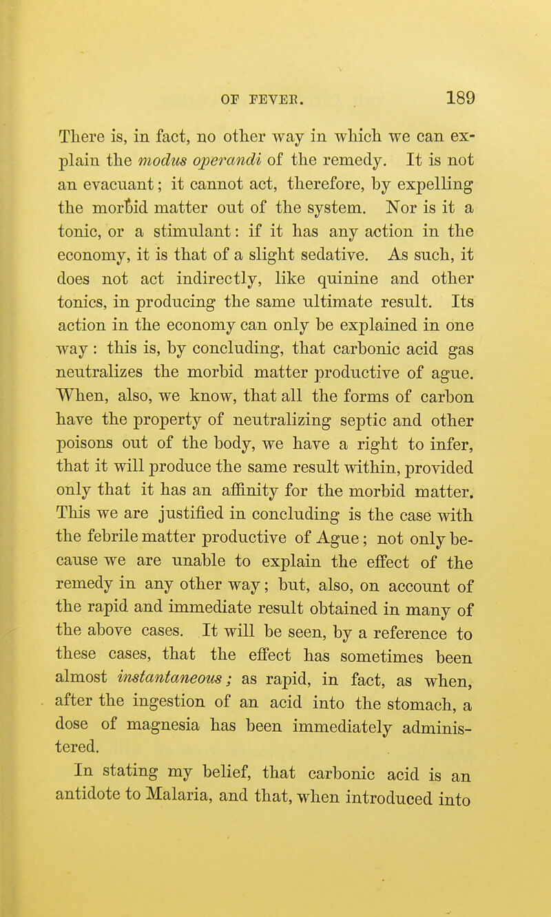 There is, in fact, no other way in which we can ex- plain the modus operandi of the remedy. It is not an evacuant; it cannot act, therefore, by expelling the morljid matter out of the system. Nor is it a tonic, or a stimulant: if it has any action in the economy, it is that of a slight sedative. As such, it does not act indirectly, like quinine and other tonics, in producing the same ultimate result. Its action in the economy can only be explained in one way: this is, by concluding, that carbonic acid gas neutralizes the morbid matter productive of ague. When, also, we know, that all the forms of carbon have the property of neutralizing septic and other poisons out of the body, we have a right to infer, that it will produce the same result within, provided only that it has an affinity for the morbid matter. This we are justified in concluding is the case with the febrile matter productive of Ague; not only be- cause we are unable to explain the effect of the remedy in any other way; but, also, on account of the rapid and immediate result obtained in many of the above cases. It will be seen, by a reference to these cases, that the effect has sometimes been almost instantaneous; as rapid, in fact, as when, after the ingestion of an acid into the stomach, a dose of magnesia has been immediately adminis- tered. In stating my belief, that carbonic acid is an antidote to Malaria, and that, when introduced into