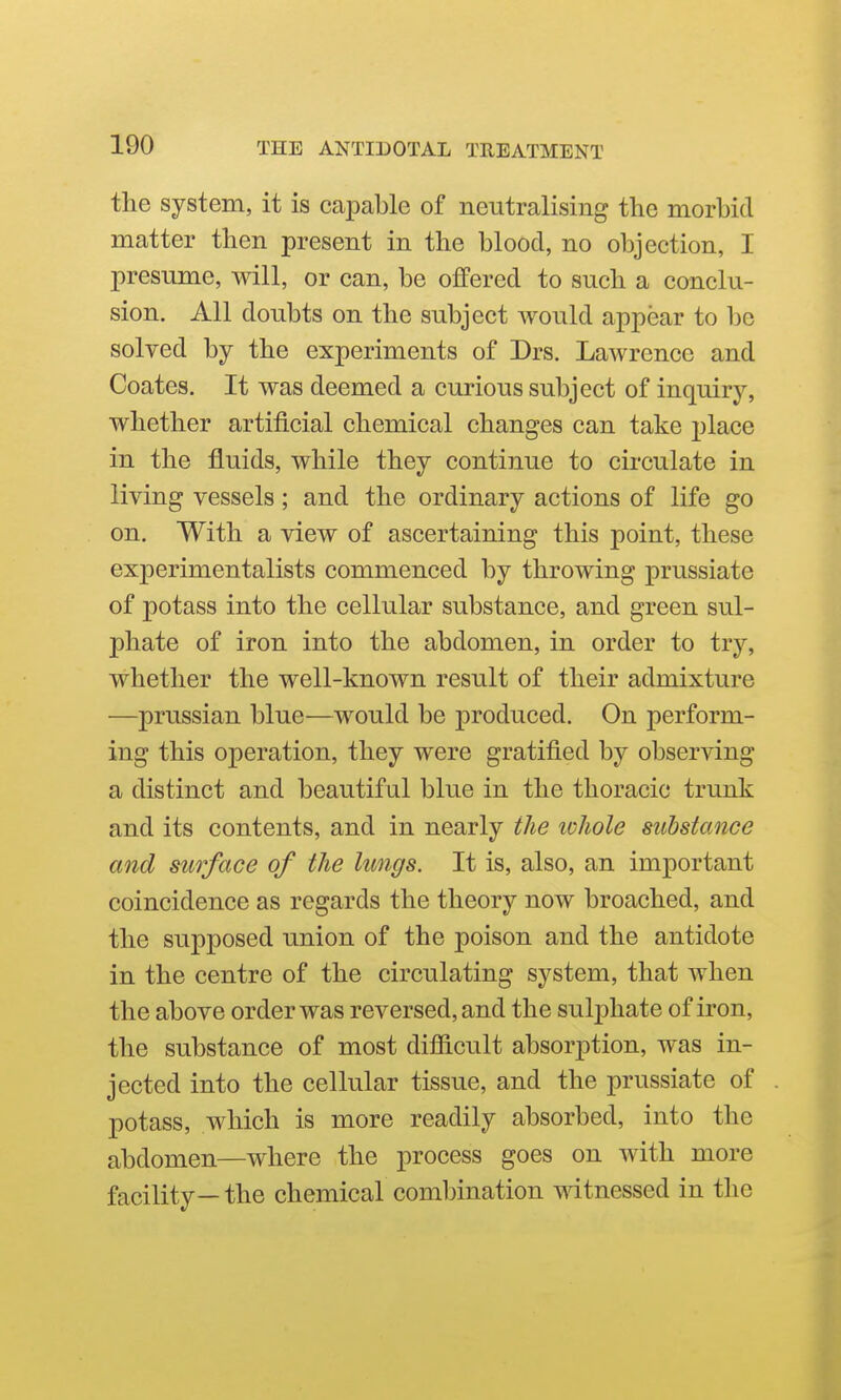 the system, it is capable of neutralising the morbid matter then present in the blood, no objection, I presume, will, or can, be offered to such a conclu- sion. All doubts on the subject Avould appear to be solved by the experiments of Drs. Lawrence and Coates. It was deemed a curious subject of inquiry, whether artificial chemical changes can take place in the fluids, while they continue to circulate in living vessels; and the ordinary actions of life go on. With a view of ascertaining this point, these experimentalists commenced by throwing prussiate of potass into the cellular substance, and green sul- phate of iron into the abdomen, in order to try, whether the well-known result of their admixture —Prussian blue—would be produced. On perform- ing this operation, they were gratified by observing a distinct and beautiful blue in the thoracic trunk and its contents, and in nearly the whole substance and surface of the lungs. It is, also, an important coincidence as regards the theory now broached, and the supposed imion of the poison and the antidote in the centre of the circulating system, that when the above order was reversed, and the sulphate of iron, the substance of most difficult absorption, was in- jected into the cellular tissue, and the prussiate of potass, which is more readily absorbed, into the abdomen—where the process goes on with more facility— the chemical combination witnessed in the