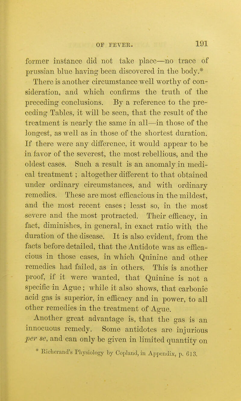 former instance did not take place—no trace of Prussian blue having been discovered in the body.* There is another circumstance well worthy of con- sideration, and which confirms the truth of the preceding conclusions. By a reference to the pre- ceding Tables, it will be seen, that the result of the treatment is nearly the same in all—in those of the longest, as well as in those of the shortest duration. If there were any difference, it would appear to be in favor of the severest, the most rebellious, and the oldest cases. Such a result is an anomaly in medi- cal treatment; altogether different to that obtained under ordinary circumstances, and with ordinary remedies. These are most efiicacious in the mildest, and the most recent cases; least so, in the most severe and the most protracted. Their efficacy, in fact, diminishes, in general, in exact ratio with, the duration of the disease. It is also evident, from the facts before detailed, that the Antidote was as effica- cious in those cases, in which Quinine and other remedies had failed, as in others. This is another proof, if it were wanted, that Quinine is not a specific in Ague; while it also shows, that carbonic acid gas is superior, in efficacy and in power, to all other remedies in the treatment of Ague. Another great advantage is, that the gas is an innocuous remedy. Some antidotes are injurious per se, and can only be given in limited quantity on * Richerand's Pliysiology by Coplaud, in Appendix, p. 613.