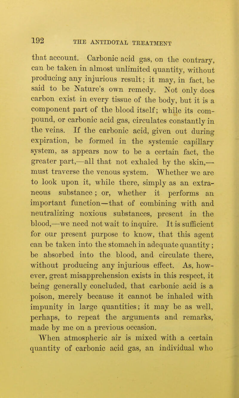 that account. Carbonic acid gas, on the contrary, can be taken in almost unlimited quantity, without producing any injurious result; it may, in fact, be said to be Nature's own remedy. Not only does carbon exist in every tissue of the body, but it is a component part of the blood itself; while its com- pound, or carbonic acid gas, circulates constantly in the veins. If the carbonic acid, given out during expiration, be formed in the systemic capillary system, as appears now to be a certain fact, the greater part,—all that not exhaled by the skin,— must traverse the venous system. Whether we are to look upon it, while there, simply as an extra- neous substance; or, whether it performs an important function—that of combining with and neutralizing noxious substances, present in the blood,—we need not wait to inquire. It is sufficient for our present purpose to know, that this agent can be taken into the stomach in adequate quantity; be absorbed into the blood, and circulate there, without producing any injurious effect. As, how- ever, great misapprehension exists in this respect, it being generally concluded, that carbonic acid is a poison, merely because it cannot be inhaled with impunity in large quantities; it may be as well, perhaps, to repeat the arguments and remarks, made by me on a previous occasion. When atmospheric air is mixed with a certain quantity of carbonic acid gas, an individual who