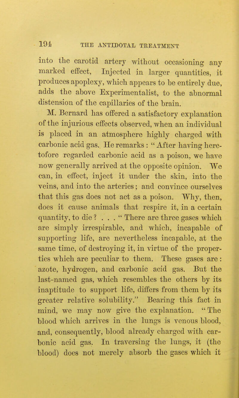 191 into the carotid artery without occasioning any- marked effect, Injected in larger quantities, it produces apoplexy, which appears to he entirely due, adds the ahove Experimentalist, to the ahnormal distension of the capillaries of the hrain. M. Bernard has offered a satisfactory explanation of the injurious effects ohserved, when an individual is placed in an atmosphere highly charged with carbonic acid gas.. He remarks :  After having here- tofore regarded carbonic acid as a poison, we have now generally arrived at the opposite opinion. We can, in effect, inject it under the skin, into the veins, and into the arteries; and convince ourselves that this gas does not act as a poison. Why, then, does it cause animals that respire it, in a certain quantity, to die ? . . .  There are three gases which are simply irrespirable, and which, incapable of sujoporting life, are nevertheless incapable, at the same time, of destroying it, in virtue of the proper- ties which are peculiar to them. These gases are : azote, hydrogen, and carbonic acid gas. But the last-named gas, which resembles the others by its inaptitude to support life, differs from them by its greater relative solubility. Bearing this fact in mind, we may now give the explanation.  The blood which arrives in the lungs is venous blood, and, consequently, blood already charged with car- bonic acid gas. In traversing the lungs, it (the blood) does not merely absorb the gases which it