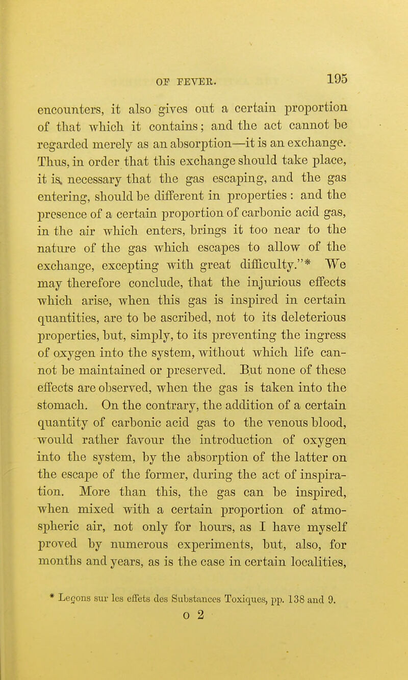 encounters, it also gives out a certain proportion of that which it contains; and the act cannot be regarded merely as an absorption—it is an exchange. Thus, in order that this exchange should take place, it is. necessary that the gas escaping, and the gas entering, should be different in properties : and the presence of a certain proportion of carbonic acid gas, in the air which enters, brings it too near to the nature of the gas which escapes to allow of the exchange, excepting with great difficulty.* We may therefore conclude, that the injurious effects which arise, when this gas is inspired in certain quantities, are to be ascribed, not to its deleterious properties, but, simply, to its preventing the ingress of oxygen into the system, without which life can- not be maintained or preserved. But none of these effects are observed, when the gas is taken into the stomach. On the contrary, the addition of a certain quantity of carbonic acid gas to the venous blood, would rather favour the introduction of oxygen into the system, by the absorption of the latter on the escape of the former, during the act of inspira- tion. More than this, the gas can be inspired, when mixed with a certain proportion of atmo- spheric air, not only for hours, as I have myself proved by numerous experiments, but, also, for months and years, as is the case in certain localities, * Legons sur les effets des Substances Toxiques, pp. 138 and 9. 0 2
