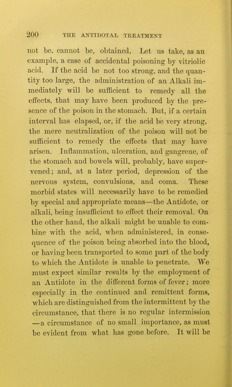 not be, cannot be, obtained. Let us take, as an example, a case of accidental poisoning by vitriolic acid. If the acid be not too strong, and tlie quan- tity too large, the administration of an Alkali im- mediately will be sufficient to remedy all the effects, that may have been produced by the pre- sence of the poison in the stomach. But, if a certain interval has elapsed, or, if the acid be very strong, the mere neutralization of the poison will not be sufficient to remedy the effects that may have arisen. Inflammation, ulceration, and gangrene, of the stomach and bowels will, probably, have super- vened; and, at a later period, depression of the nervous system, convulsions, and coma. These morbid states will necessarily have to be remedied by special and aj)propriate means—the Antidote, or alkali, being insufficient to effect their removal. On the other hand, the alkali might be unable to com- bine with the acid, when administered, in conse- quence of the poison being absorbed into the blood, or having been transported to some part of the body to which the Antidote is unable to penetrate. We must expect similar results by the employment of an Antidote in the different forms of fever; more especially in the continued and remittent forms, which are distinguished from the intermittent by the circumstance, that there is no regular intermission —a circumstance of no small importance, as must be evident from what has gone before. It will be