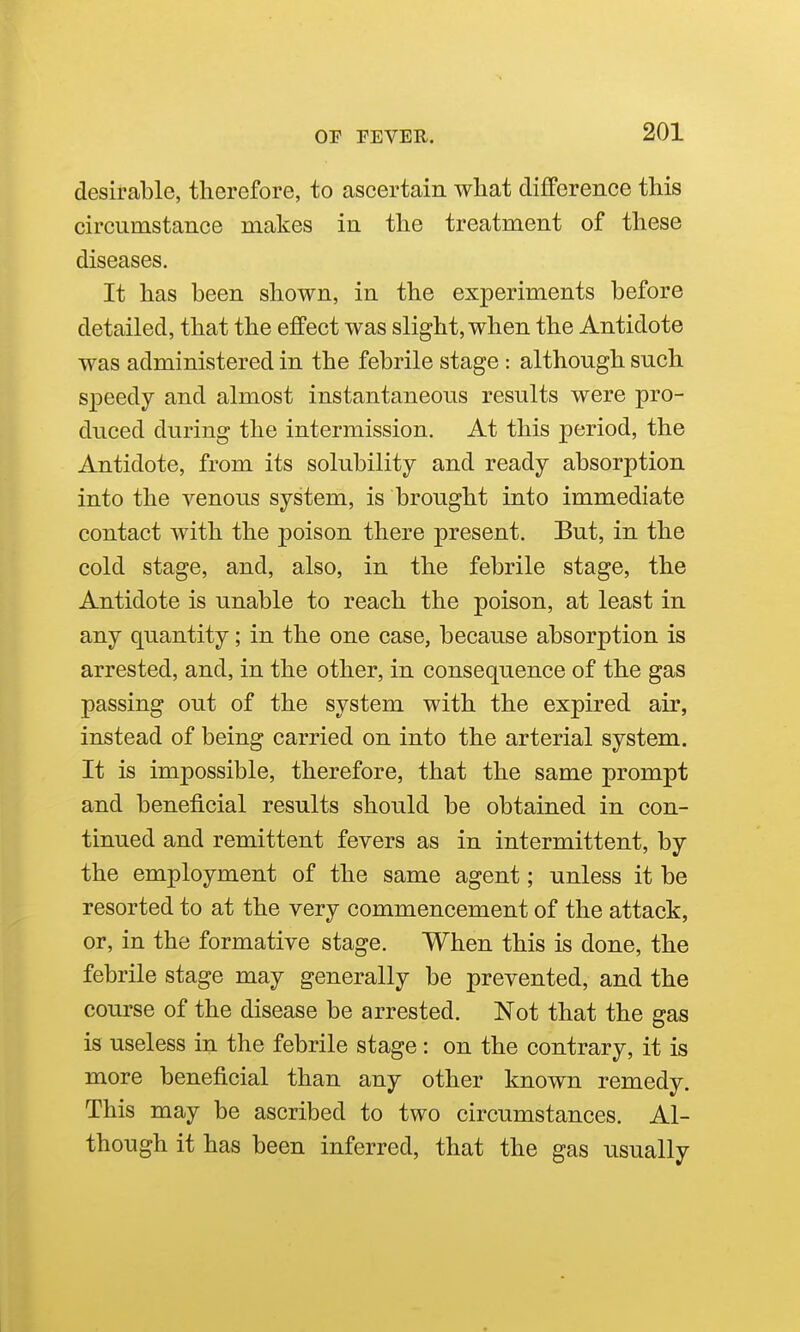 desirable, therefore, to ascertain what difference this circumstance makes in the treatment of these diseases. It has been shown, in the experiments before detailed, that the effect was slight, when the Antidote was administered in the febrile stage : although such speedy and almost instantaneous results were pro- duced during the intermission. At this period, the Antidote, from its solubility and ready absorption into the venous system, is brought into immediate contact with the poison there present. But, in the cold stage, and, also, in the febrile stage, the Antidote is unable to reach the poison, at least in any qiiantity; in the one case, because absorption is arrested, and, in the other, in consequence of the gas passing out of the system with the expired air, instead of being carried on into the arterial system. It is impossible, therefore, that the same prompt and beneficial results should be obtained in con- tinued and remittent fevers as in intermittent, by the employment of the same agent; unless it be resorted to at the very commencement of the attack, or, in the formative stage. When this is done, the febrile stage may generally be prevented, and the course of the disease be arrested. Not that the gas is useless in the febrile stage: on the contrary, it is more beneficial than any other known remedy. This may be ascribed to two circumstances. Al- though it has been inferred, that the gas usually