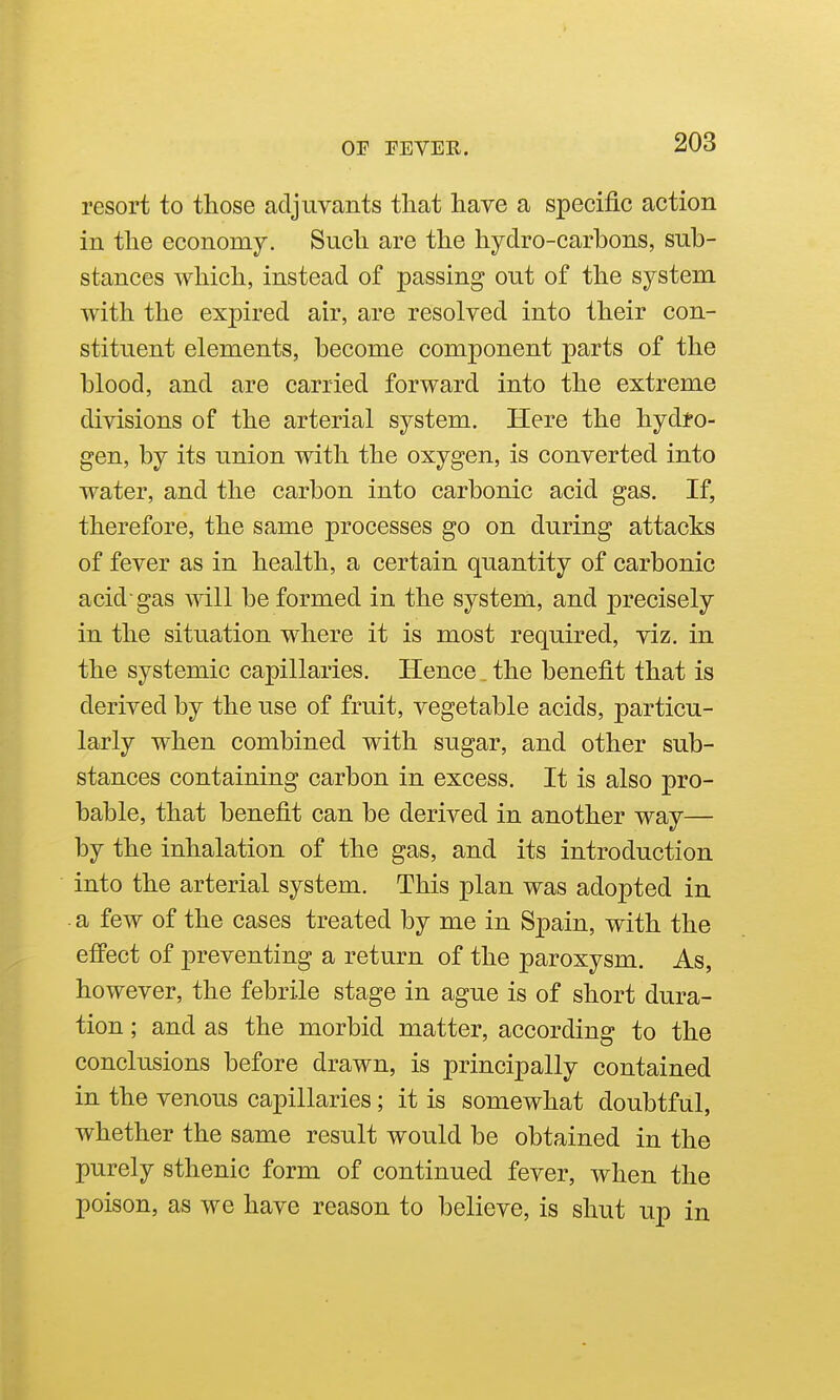 resort to those adjuvants that have a specific action in tlie economy. Such are the hydro-carbons, sub- stances which, instead of passing out of the system with tlie exjaired air, are resolved into their con- stituent elements, become component parts of the blood, and are carried forward into the extreme divisions of the arterial system. Here the hydro- gen, by its union with the oxygen, is converted into water, and the carbon into carbonic acid gas. If, therefore, the same processes go on during attacks of fever as in health, a certain quantity of carbonic acid gas will be formed in the system, and precisely in the situation where it is most required, viz. in the systemic capillaries. Hence ^ the benefit that is derived by the use of fruit, vegetable acids, particu- larly when combined with sugar, and other sub- stances containing carbon in excess. It is also pro- bable, that benefit can be derived in another way— by the inhalation of the gas, and its introduction into the arterial system. This plan was adopted in a few of the cases treated by me in Spain, with the effect of preventing a return of the paroxysm. As, however, the febrile stage in ague is of short dura- tion ; and as the morbid matter, according to the conclusions before drawn, is principally contained in the venous capillaries; it is somewhat doubtful, whether the same result would be obtained in the purely sthenic form of continued fever, when the poison, as we have reason to believe, is shut up in