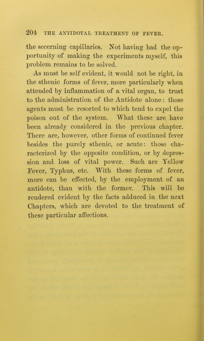 the secerning capillaries. Not having had the op- portunity of making the experiments myself, this problem remains to be solved. As must be self evident, it would not be right, in the sthenic forms of fever, more particularly when attended by inflammation of a vital organ, to trust to the administration of the Antidote alone : those agents must be resorted to which tend to expel the poison out of the system. What these are have been already considered in the previous chapter. There are, however, other forms of continued fever besides the purely sthenic, or acute: those cha- racterized by the opposite condition, or by depres- sion and loss of vital power. Such are Yellow Pever, Typhus, etc. With these forms of fever, more can be effected, by the employment of an antidote, than with the former. This will be rendered evident by the facts adduced in the next Chapters, which are devoted to the treatment of these particular afPections.
