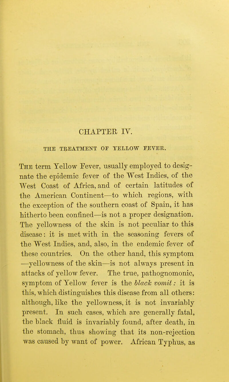 CHAPTER IV. THE TREATMENT OP YELLOW FEVER. The term Yellow Fever, usually employed to desig- nate the epidemic fever of the West Indies, of the West Coast of Africa, and of certain latitudes of the American Continent—to which regions, with the exception of the southern coast of Spain, it has hitherto been confined—is not a proper designation. The yellowness of the skin is not peculiar to this disease: it is met with in the seasoning fevers of the West Indies, and, also, in the endemic fever of these countries. On the other hand, this symptom —yellowness of the skin—is not always present in attacks of yellow fever. The true, pathognomonic, symptom of Yellow fever is the hlach vomit: it is this, which distinguishes this disease from all others: although, like the yellowness, it is not invariably present. In such cases, which are generally fatal, the black fluid is invariably found, after death, in the stomach, thus showing that its non-rejection was caused by want of power. African Typhus, as I