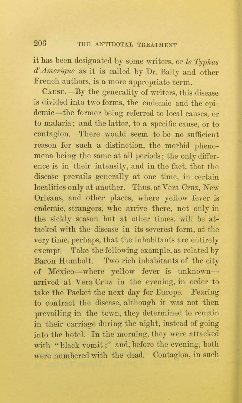 it has been designated by some writers, or le Typhus d'Ameriqiie as it is called by Dr. Bally and other Prench authors, is a more appropriate term. Cause.—By the generality of writers, this disease is divided into two forms, the endemic and the epi- demic—the former being referred to local causes, or to malaria; and the latter, to a specific cause, or to contagion. There would seem to be no sufficient reason for such a distinction, the morbid pheno- mena being the same at all periods; the only differ- ence is in their intensity, and in the fact, that the disease prevails generally at one time, in certain localities only at another. Thus, at Vera Cruz, New Orleans, and other places, where yellow fever is endemic, strangers, who arrive there, not only in the sickly season but at other times, will be at- tacked with the disease in its severest form, at the very time, perhaps, that the inhabitants are entirely exempt. Take the following example, as related by Baron Humbolt. Two rich inhabitants of the city of Mexico—where yellow fever is unknown— arrived at Vera Cruz in the evening, in order to .take the Packet the next day for Europe. Pearing to contract the disease, although it was not then prevailing in the town, they determined to remain in their carriage during the night, instead of going into the hotel. In the morning, they were attacked with  black vomit; and, before the evening, both were numbered with the dead. Contagion, in such