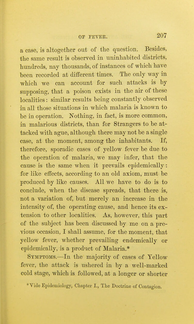 a case, is altogether out of the question. Besides, the same result is observed in uninhabited districts, hundreds, nay thousands, of instances of which have been recorded at different times. The only way in which we can account for such attacks is by supposing, that a poison exists in the air of these localities: similar results being constantly observed in all those situations in which malaria is known to be in operation. Nothing, in fact, is more common, in malarious districts, than for Strangers to be at- tacked with ague, although there may not be a single case, at the moment, among the inhabitants. If, therefore, sporadic cases of yellow fever be due to the operation of malaria, we may infer, that the cause is the same when it prevails epidemically: for like effects, according to an old axiom, must be produced by like causes. All we have to do is to conclude, when the disease spreads, that there is, not a variation of, but merely an increase in the intensity of, the operating cause, and hence its ex- tension to other localities. As, however, this part of the subject has been discussed by me on a pre- vious occasion, I shall assume, for the moment, that yellow fever, whether prevailing endemically or epidemically, is a product of Malaria.* Symptoms.—In the majority of cases of Yellow fever, the attack is ushered in by a well-marked cold stage, which is followed, at a longer or shorter * Vide Epidemiology, Chapter I., The Doctrine of Contagion.