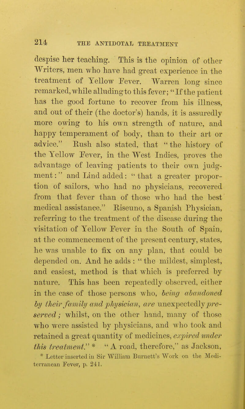despise her teaching. This is the opinion of other Writers, men who have had great experience in the treatment of Yellow Pever. Warren long since remarked,while allndingto this fever; If the patient has the good fortune to recover from his illness, and out of their (the doctor's) hands, it is assuredly more owing to his own strength of nature, and happy temperament of body, than to their art or advice. Rush also stated, that  the history of the Yellow Pever, in the West Indies, proves the advantage of leaving patients to their own judg- ment :  and Lind added:  that a greater propor- tion of sailors, who had no physicians, recovered from that fever than of those who had the best medical assistance. Riseuno, a Spanish Physician, referring to the treatment of the disease during the visitation of Yellow Pever in the South of Spain, at the commencement of the present century, states, he was unable to fix on any plan, that could be depended on. And he adds :  the mildest, simplest, and easiest, method is that which is preferred by nature. This has been rejieatedly observed, either in the case of those persons who, being abandoned by their family and 'pliysician ., are unexjDectedly^jr^- served; whilst, on the other hand, many of those who were assisted by physicians, and who took and retained a great quantity of medicines, expired under this treatments * A road, therefore, as Jackson, * Letter inserted iu Sir William Burnett's Work on the Medi- terranean Fever, p. 241.