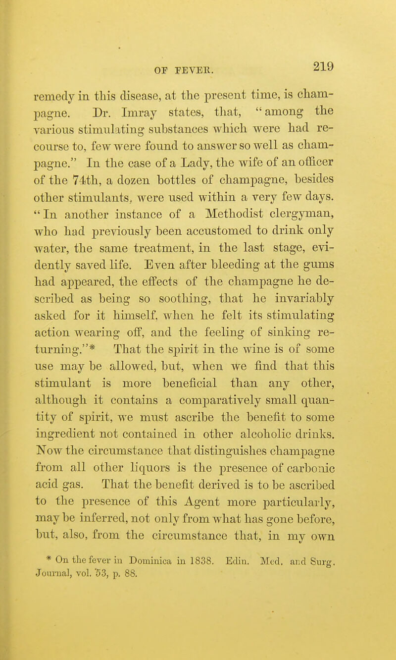 remedy in this disease, at the present time, is cham- pagne. Dr. Imray states, that, among the various stimulating substances which were had re- course to, few were found to answer so well as cham- pagne. In the case of a Lady, the wife of an officer of the 74th, a dozen bottles of champagne, besides other stimulants, were used within a very few days. In another instance of a Methodist clergyman, who had previously been accustomed to drink only water, the same treatment, in the last stage, evi- dently saved life. Even after bleeding at the gums had appeared, the effects of the champagne he de- scribed as being so soothing, that he invariably asked for it himself, when he felt its stimulating action wearing off, and the feeling of sinking re- turning.* That the spirit in the wine is of some use may be allowed, but, when we find that this stimulant is more beneficial than any other, although it contains a comparatively small quan- tity of spirit, we must ascribe the benefit to some ingredient not contained in other alcoholic drinks. Now the circumstance that distinguishes champagne from all other liquors is the presence of carbonic acid gas. That the benefit derived is to be ascribed to the presence of this Agent more particularly, may be inferred, not only from what has gone before, but, also, from the circumstance that, in my own * On the fever in Dominica in 1838. Edin. Med. and Surg. Journal, vol. '53, p. 88.