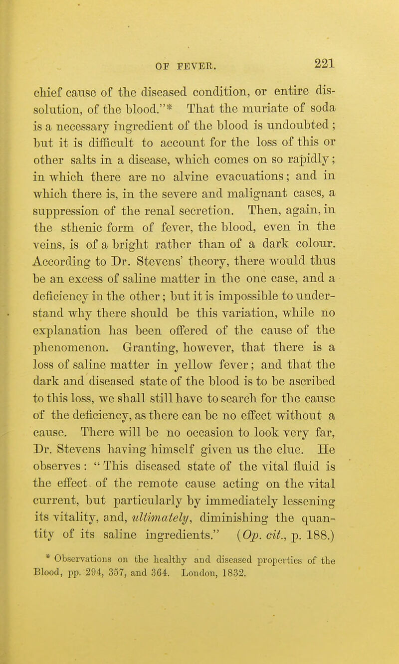 chief cause of the diseased condition, or entire dis- solution, of the blood.* That the muriate of soda is a necessary ingredient of the blood is undoubted ; but it is difficult to account for the loss of this or other salts in a disease, which conies on so rapidly; in which there are no alvine evacuations; and in which there is, in the severe and malignant cases, a suppression of the renal secretion. Then, again, in the sthenic form of fever, the blood, even in the veins, is of a bright rather than of a dark colour. According to Dr. Stevens' theory, there would thus be an excess of saline matter in the one case, and a deficiency in the other; but it is impossible to under- stand why there should be this variation, while no explanation has been offered of the cause of the phenomenon. Granting, however, that there is a loss of saline matter in yellow fever; and that the dark and diseased state of the blood is to be ascribed to this loss, we shall still have to search for the cause of the deficiency, as there can be no effect without a cause. There will be no occasion to look very far, Dr. Stevens having himself given us the clue. He observes :  This diseased state of the vital fluid is the effect of the remote cause acting on the vital current, but particularly by immediately lessening its vitality, and, ultimately, diminishing the quan- tity of its saline ingredients. {Op. cit., p. 188.) * Observations on the healthy and diseased properties of the Blood, pp. 294, 357, and 364. Loudon, 1832.