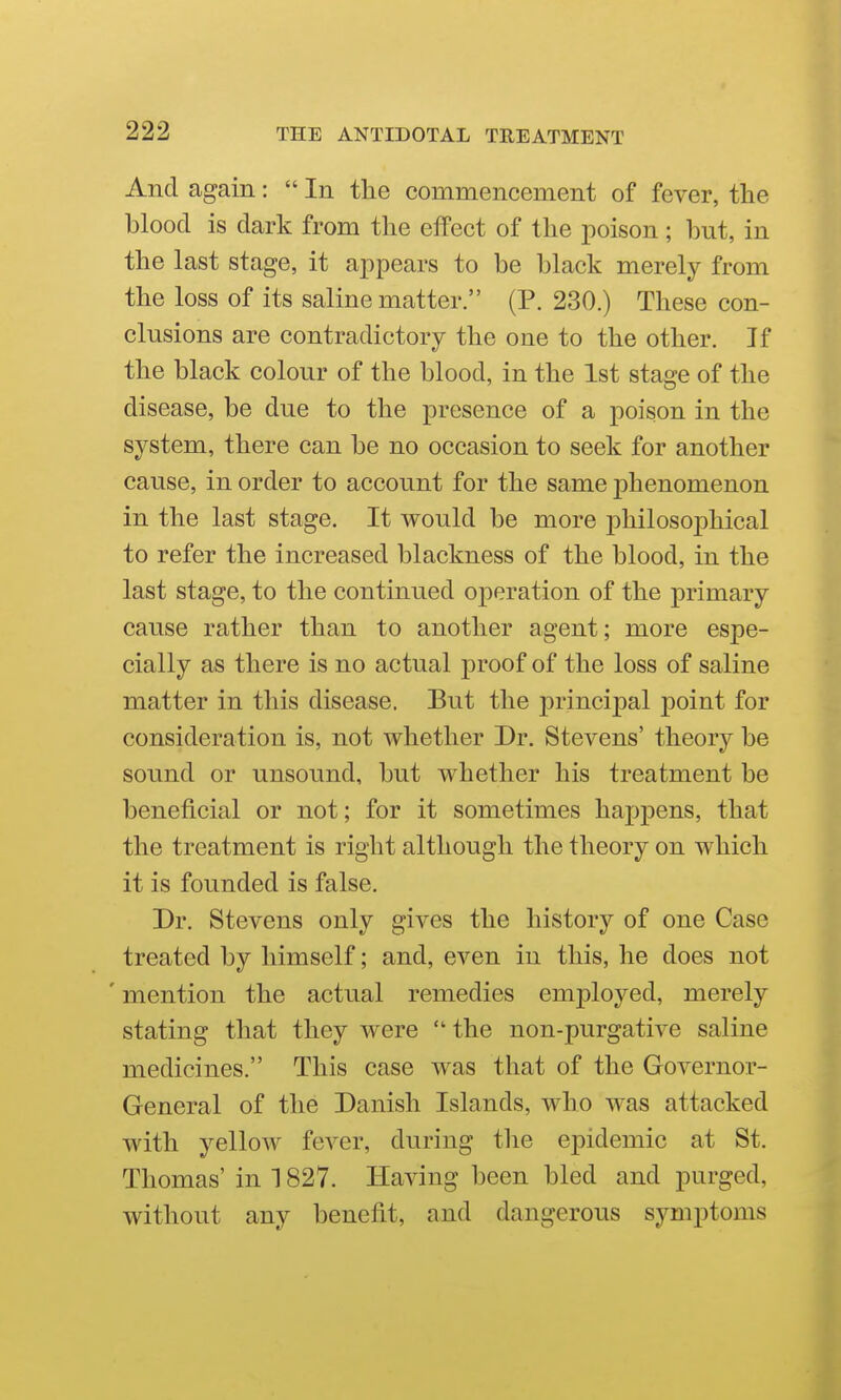 And again: In the commencement of fever, the blood is dark from the effect of the poison; but, in the last stage, it appears to be black merely from the loss of its saline matter. (P. 230.) These con- clusions are contradictory the one to the other. If the black colour of the blood, in the 1st stage of the disease, be due to the presence of a poison in the system, there can be no occasion to seek for another cause, in order to account for the same phenomenon in the last stage. It would be more philosoj)hical to refer the increased blackness of the blood, in the last stage, to the continued operation of the primary cause rather than to another agent; more espe- cially as there is no actual proof of the loss of saline matter in this disease. But the principal point for consideration is, not whether Dr. Stevens' theory be sound or unsound, but whether his treatment be beneficial or not; for it sometimes happens, that the treatment is right although the theory on which it is founded is false. Dr. Stevens only gives the history of one Case treated by himself; and, even in this, he does not ' mention the actual remedies em2Dloyed, merely stating that they were  the non-purgative saline medicines. This case was that of the Governor- General of the Danish Islands, who was attacked with yellow fever, during the epidemic at St. Thomas' in 1827. Having been bled and purged, without any benefit, and dangerous symptoms