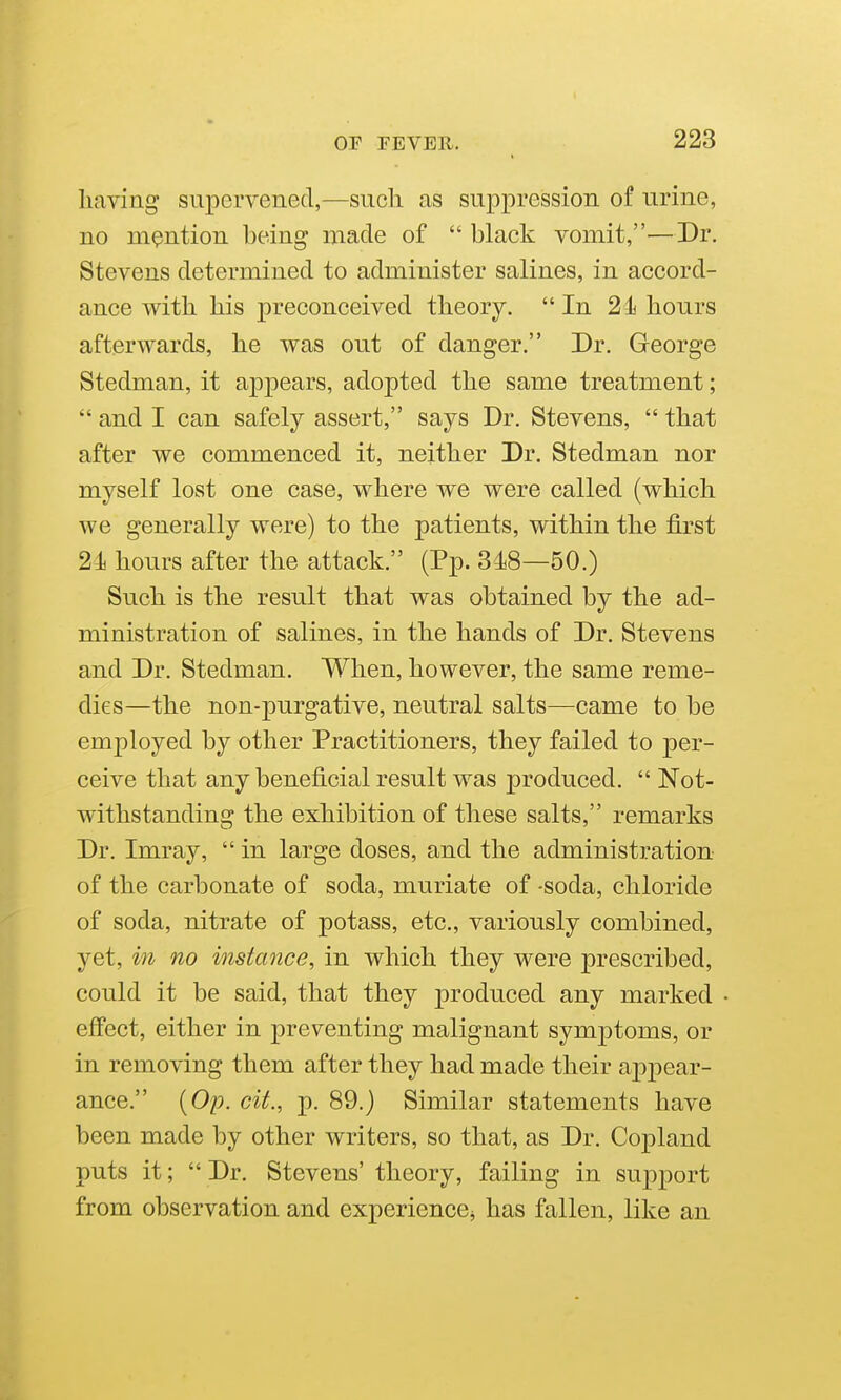 having supervened,—such as suppression of urine, no mention being niade of  black vomit,—Dr. Stevens determined to administer salines, in accord- ance with his preconceived theory. In 2hours afterwards, he was out of danger. Dr. George Stedman, it appears, adopted the same treatment;  and I can safely assert, says Dr. Stevens,  that after we commenced it, neither Dr. Stedman nor myself lost one case, where we were called (which we generally were) to the patients, within the first 24 hours after the attack. (Pp. 348—50.) Such is the result that was obtained by the ad- ministration of salines, in the hands of Dr. Stevens and Dr. Stedman. When, however, the same reme- dies—the non-purgative, neutral salts—came to be employed by other Practitioners, they failed to per- ceive that any beneficial result was produced.  Not- withstanding the exhibition of these salts, remarks Dr. Imray,  in large doses, and the administration of the carbonate of soda, muriate of -soda, chloride of soda, nitrate of potass, etc., variously combined, yet, in no instance, in which they were prescribed, could it be said, that they produced any marked effect, either in preventing malignant symj^toms, or in removing them after they had made their appear- ance. {Op. cit., p. 89.) Similar statements have been made by other writers, so that, as Dr. Copland puts it;  Dr. Stevens' theory, failing in support from observation and experiencCj has fallen, like an