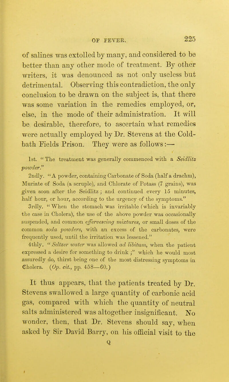 of salines was extolled by many, and considered to be better than any other mode of treatment. By other writers, it was denounced as not only useless but detrimental. Observing this contradiction, the only conclusion to be drawn on the subject is, that there was some variation in the remedies employed, or, else, in the mode of their administration. It will be desirable, therefore, to ascertain what remedies were actually employed by Dr. Stevens at the Cold- bath Pields Prison. They were as follows:— 1st.  The treatment was generally commenced witli a Seidlitz 'powder. 2ndly. A powder, containing Carbonate of Soda (half a drachm), Muriate of Soda (a scruple), and Chlorate of Potass (7 grains), was given soon after tlie Seidlitz ; and continued every 15 minutes, half hour, or hour, according to the urgency of the symptoms. Srdly.  When the stomach was irritable (which is invariably the case in Cholera), the use of the above powder was occasionally suspended, and common effervescing mixtures, or small doses of the common soda powders, with an excess of the carbonates, were frequently used, until the irritation was lessened. 4thly.  Seltzer water was allowed ad libitum, when the patient expressed a desire for something to drink which he would most assuredly do, thirst being one of the most distressing symptoms in Cholera. {Op. cit., pp. 458—60.) It thus appears, that the patients treated by Dr. Stevens swallowed a large quantity of carbonic acid gas, compared with which the quantity of neutral salts administered was altogether insignificant. No wonder, then, that Dr. Stevens should say, when asked by Sir David Barry, on his official visit to the Q