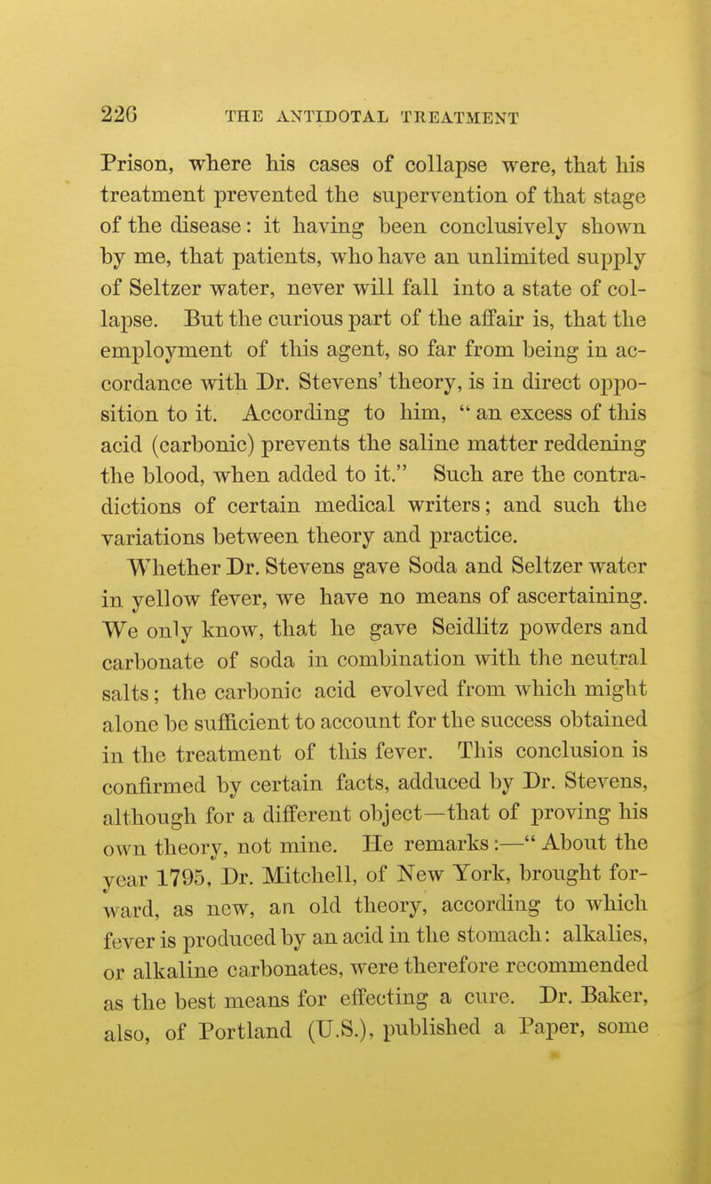 Prison, where Ms cases of collapse were, that his treatment prevented the supervention of that stage of the disease: it having been conclusively shown by me, that patients, who have an unlimited supply of Seltzer water, never will fall into a state of col- lapse. But the curious part of the affair is, that the employment of this agent, so far from being in ac- cordance with Dr. Stevens' theory, is in direct oppo- sition to it. According to him,  an excess of this acid (carbonic) prevents the saline matter reddening the blood, when added to it. Such are the contra- dictions of certain medical writers; and such the variations between theory and practice. Whether Dr. Stevens gave Soda and Seltzer water in yellow fever, we have no means We only know, that he gave Seidlitz powders and carbonate of soda in combination with the neutral salts; the carbonic acid evolved from which might alone be sufficient to account for the success obtained in the treatment of this fever. This conclusion is confirmed by certain facts, adduced by Dr. Stevens, although for a different object—that of proving his own theory, not mine. He remarks :— About the year 1795, Dr. Mitchell, of New York, brought for- ward, as new, an old theory, according to which fever is produced by an acid in the stomach: alkalies, or alkaline carbonates, were therefore recommended as the best means for effecting a cure. Dr. Baker, also, of Portland (U.S.), published a Paper, some