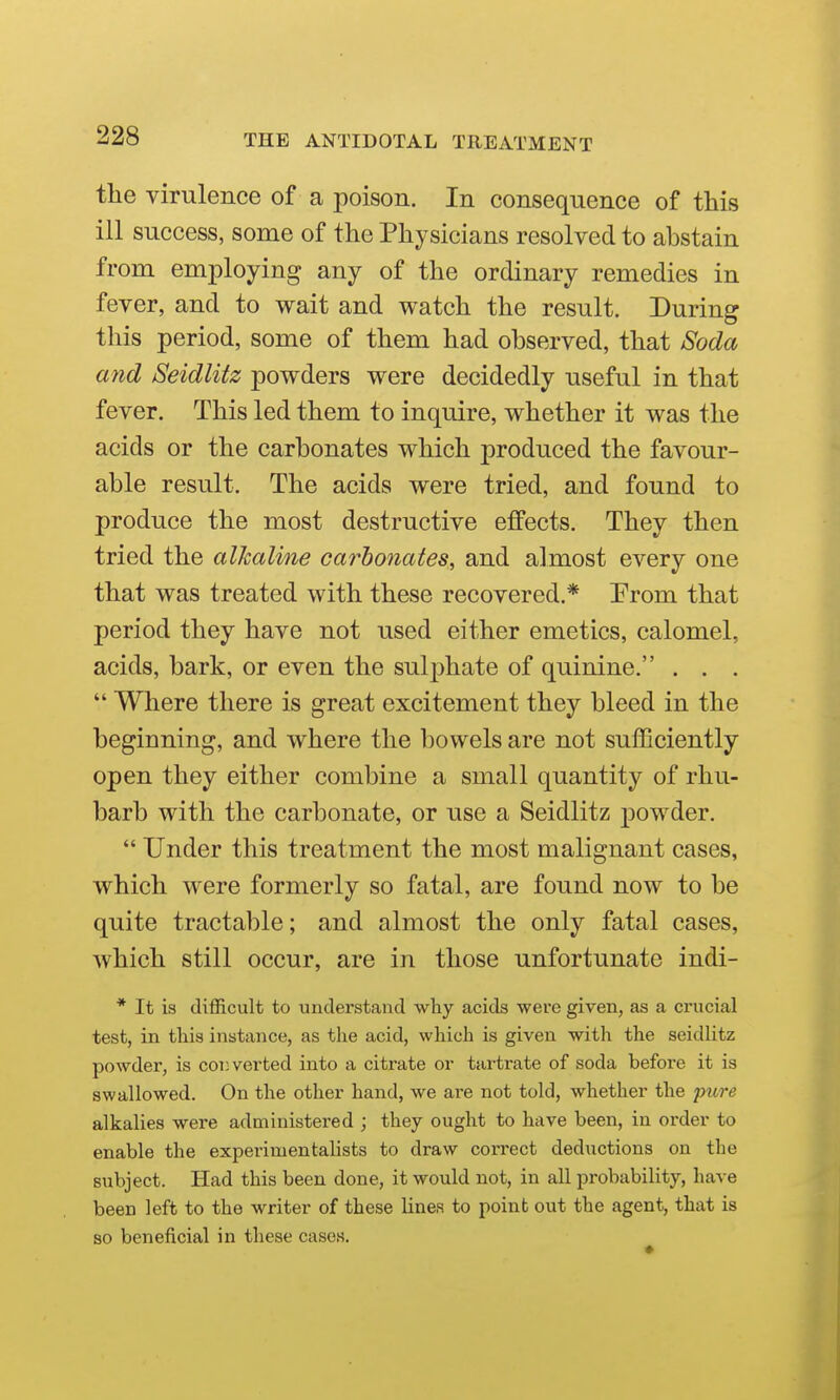 the virulence of a poison. In consequence of this ill success, some of the Physicians resolved to abstain from employing any of the ordinary remedies in fever, and to wait and watch the result. During this period, some of them had observed, that Soda and Seidlitz powders were decidedly useful in that fever. This led them to inquire, whether it was the acids or the carbonates which produced the favour- able result. The acids were tried, and found to produce the most destructive effects. They then tried the alkaline carbonates, and almost every one that was treated with these recovered.* Prom that period they have not used either emetics, calomel, acids, bark, or even the sulphate of quinine. . . .  Where there is great excitement they bleed in the beginning, and where the bowels are not sufficiently open they either combine a small quantity of rhu- barb with the carbonate, or use a Seidlitz powder.  Under this treatment the most malignant cases, which were formerly so fatal, are found now to be quite tractable; and almost the only fatal cases, which still occur, are in those unfortunate indi- * It is difficult to understand why acids were given, as a crucial test, in this instance, as the acid, which is given with the seidlitz powder, is cot}verted into a citrate or tartrate of soda before it is swallowed. On the other hand, we are not told, whether the pure alkalies were administered ; they ought to have been, in order to enable the experimentalists to draw correct deductions on the subject. Had this been done, it would not, in all probability, have been left to the writer of these lines to point out the agent, that is so beneficial in these cases.