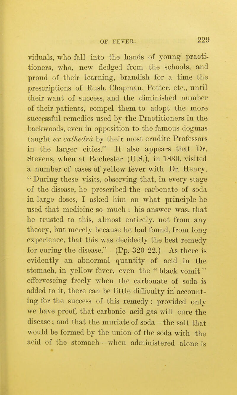 vidiials, wlio fall into the hands of young practi- tioners, who, new fledged from the schools, and proud of their learning, brandish for a time the prescriptions of Rush, Chapman, Potter, etc., until their want of success, and the diminished number of their patients, compel them to adopt the more successful remedies used by the Practitioners in the backwoods, even in opposition to the famous dogmas taught ecc cathedra by their most erudite Professors in the larger cities. It also appears that Dr. Stevens, when at Rochester (U.S.), in 1830, visited a number of cases of yellow fever with Dr. Henry.  During these visits, observing that, in every stage of the disease, he prescribed the carbonate of soda in large doses, I asked him on what principle he used that medicine so much : his answer was, that he trusted to this, almost entirely, not from any theory, but merely because he had found, from long experience, that this was decidedly the best remedy for curing the disease. (Pp. 320-22.) As there is evidently an abnormal quantity of acid in the stomach, in yellow fever, even the  black vomit  effervescing freely when the carbonate of soda is added to it, there can be little difficulty in account- ing for the success of this remedy : provided only we have proof, that carbonic acid gas will cure the disease; and that the muriate of soda—the salt that would be formed by the union of the soda with the acid of the stomach—when administered alone is