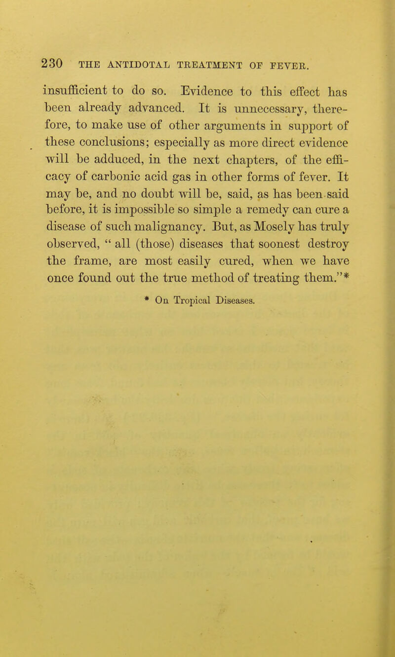 insufficient to do so. Evidence to this effect has been already advanced. It is unnecessary, there- fore, to make use of other arguments in support of these conclusions; especially as more direct evidence will be adduced, in the next chapters, of the effi- cacy of carbonic acid gas in other forms of fever. It may be, and no doubt will be, said, as has been said before, it is impossible so simple a remedy can cure a disease of such malignancy. But, as Mosely has truly observed,  all (those) diseases that soonest destroy the frame, are most easily cured, when we have once found out the true method of treating them.* * On Tropical Diseases.