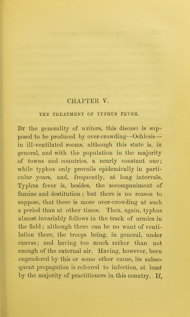 THE TREATMENT OF TYPHtJS FEVER. By the generality of writers, this disease is sup- posed to be produced by over-crowding—Ochlesis— in ill-ventilated rooms, although this state is, in general, and with the population in the majority of towns and countries, a nearly constant one; while typhus only prevails epidemically in parti- cular years, and, frequently, at long intervals. Typhus fever is, besides, the accompaniment of famine and destitution; but there is no reason to suppose, that there is more over-crowding at such a period than at other times. Then, again, typhus almost invariably follows in the track of armies in the field ; although there can be no want of venti- lation there, the troops being, in general, under canvas; and having too much rather than not enough of the external air. Having, however, been engendered by this or some other cause, its subse- quent propagation is referred to infection, at least by the majority of practitioners in this country. If,