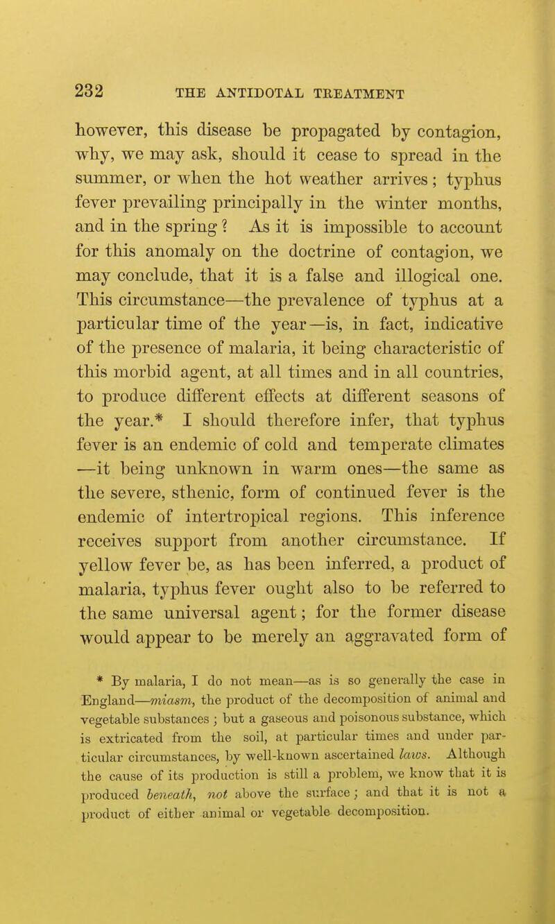 however, this disease be propagated by contagion, why, we may ask, should it cease to spread in the summer, or when the hot weather arrives; typhus fever prevailing principally in the winter months, and in the spring ? As it is impossible to account for this anomaly on the doctrine of contagion, we may conclude, that it is a false and illogical one. This circumstance—the prevalence of typhus at a particular time of the year—is, in fact, indicative of the presence of malaria, it being characteristic of this morbid agent, at all times and in all countries, to produce different effects at different seasons of the year.* I should therefore infer, that typhus fever is an endemic of cold and temperate climates —it being unknown in warm ones—the same as the severe, sthenic, form of continued fever is the endemic of intertropical regions. This inference receives support from another circumstance. If yellow fever be, as has been inferred, a product of malaria, typhus fever ought also to be referred to the same universal agent; for the former disease would appear to be merely an aggravated form of * By malaria, I do not mean—as is so generally the case in England—miasm, the product of the decomposition of animal and vegetable substances ; but a gaseous and poisonous substance, which is extricated from the soil, at jwticular times and under par- ticular circumstances, by well-known ascertained laivs. Although the cause of its production is still a problem, we know that it is produced beneath, not above the surface; and that it is not a product of either animal or vegetable decomposition.
