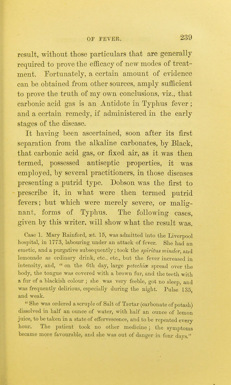 result, without those particulars that are generally required to prove the efficacy of new modes of treat- ment, fortunately, a certain amount of evidence can be obtained from other sources, amply sufficient to prove the truth of my own conclusions, viz., that carbonic acid gas is an Antidote in Typhus fever; and a certain remedy, if administered in the early stages of the disease. It having been ascertained, soon after its first separation from the alkaline carbonates, by Black, that carbonic acid gas, or fixed air, as it was then termed, possessed antiseptic properties, it was employed, by several practitioners, in those diseases presenting a putrid type. Dobson was the first to prescribe it, in what were then termed putrid fevers; but which were merely severe, or malig- nant, forms of Typhus. The following cases, given by this writer, will show what the result was. Case 1. Mary Rainford, set. 15, was admitted into the Liverpool hospital, in 1773, labouring under an attack of fever. Slie had an emetic, and a purgative subsequently; took the spiritus minder, and lemonade as ordinary drink, etc., etc., but the fever increased in intensity, and,  on the 6th day, large petechice spread over the body, the tongue was covered with a brown fur, and the teeth with a fur of a blackish colour ; she was very feeble, got no sleep, and was frequently delirious, especially during the night. Pulse 135, and weak.  She was ordered a scruple of Salt of Tartar (carbonate of potash) dissolved in half an ounce of water, with half an ounce of lemon juice, to be taken in a state of effervescence, and to be repeated every hour. The patient took no other medicine; the symptoms became more favourable, and she was out of danger in four days.