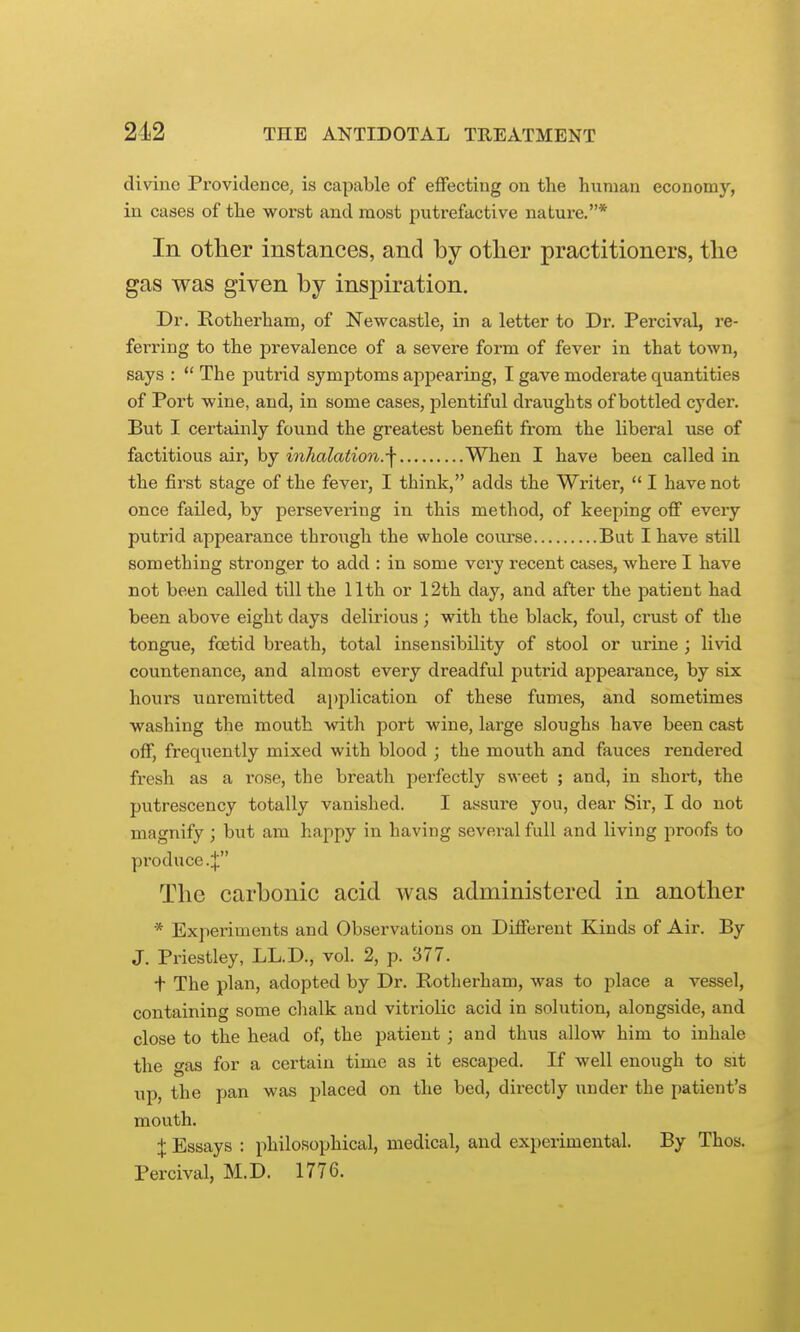 divine Providence, is capable of effecting on the human economy, in cases of the worst and most putrefactive nature.* In other instances, and by otlier practitioners, the gas was given by inspiration. Dr. Rotherham, of Newcastle, in a letter to Dr. Percival, re- ferring to the prevalence of a severe form of fever in that town, says :  The putrid symptoms appearing, I gave moderate quantities of Port wine, and, in some cases, plentiful draughts of bottled cyder. But I certainly found the greatest benefit from the liberal use of factitious air, by inhalation.-\ When I have been called in the first stage of the fever, I think, adds the Writer,  I have not once failed, by persevering in this method, of keeping off every putrid appearance throiagh the whole course But I have still something stronger to add : in some very recent cases, where I have not been called till the 11th or 12th day, and after the patient had been above eight days delirious; with the black, foul, crust of the tongue, foetid breath, total insensibility of stool or urine ; livid countenance, and almost every dreadful putrid appearance, by six hours uuremitted ai)plication of these fumes, and sometimes washing the mouth with port wine, large sloughs have been cast off, freqiiently mixed with blood ; the mouth and fauces rendered fresh as a rose, the breath perfectly sweet ; and, in short, the putrescency totally vanished. I assure you, dear Sir, I do not magnify ; but am happy in having several full and living proofs to produce.;}: The carbonic acid was administered in another * Experiments and Observations on Different Kinds of Air. By J. Priestley, LL.D., vol. 2, p. 377. t The plan, adopted by Dr. Rotherham, was to place a vessel, containing some chalk and vitriolic acid in solution, alongside, and close to the head of, the patient ; and thus allow him to inhale the gas for a certain time as it escaped. If well enough to sit up, the 7)an was placed on the bed, directly under the patient's mouth. X Essays : philosophical, medical, and experimental. By Thos. Percival, M.D. 1776.