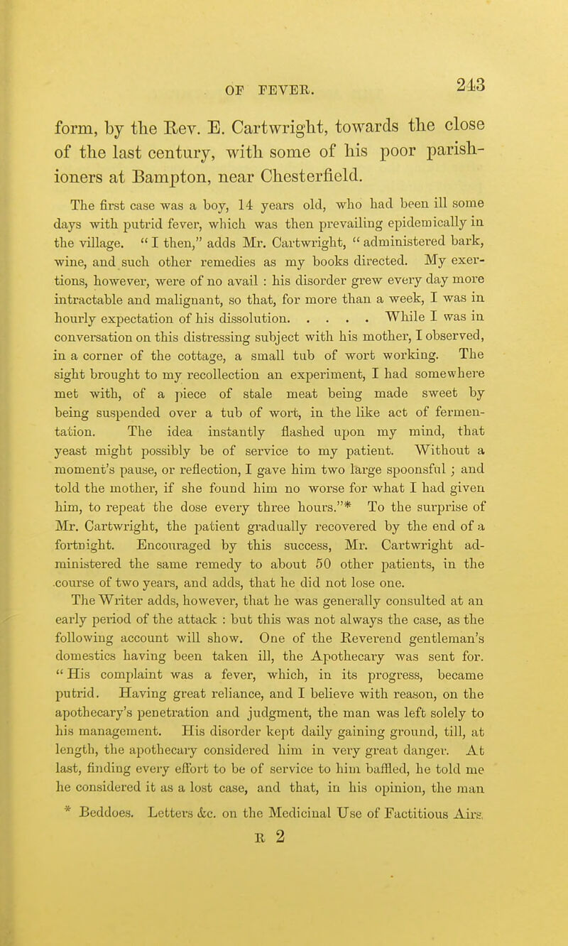 2-13 form, by the Rev. E. Cartwriglit, towards the close of the last century, with some of his poor parish- ioners at Bampton, near Chesterfield. The first case was a boy, 14 years old, who had been ill some days with putrid fever, which was then prevailing epidemically in the village.  I then, adds Mr. Cartwright,  administered bark, wine, and such other remedies as my books directed. My exer- tions, however, were of no avail : his disorder grew every day more intractable and malignant, so that, for more than a week, I was in hourly expectation of his dissolution While I was in convei-sation on this distressing subject with his mother, I observed, in a corner of the cottage, a small tub of wort working. The sight brought to my recollection an experiment, I had somewhere met with, of a piece of stale meat being made sweet by being suspended over a tub of wort, in the like act of fei'men- tation. The idea instantly jfiashed upon my mind, that yeast might possibly be of service to my patient. Without a moment's pause, or reflection, I gave him two large spoonsful; and told the mother, if she found him no worse for what I had given him, to repeat the dose every three hours.* To the surprise of Mr. Cartwright, the patient gradually recovered by the end of a fortnight. Encouraged by this success, Mr. Cartwright ad- ministered the same remedy to about 50 other patients, in the course of two years, and adds, that he did not lose one. The Wiiter adds, however, that he was generally consulted at an early peiiod of the attack : but this was not always the case, as the following account will show. One of the Reverend gentleman's domestics having been taken ill, the Apothecaiy was sent for.  His comj)laint was a fever, which, in its progress, became putrid. Having great reliance, and I believe with reason, on the apothecary's penetration and judgment, the man was left solely to his management. Plis disorder kept daily gaining ground, till, at length, the apothecary considered him in very great danger. At last, finding every efibrt to be of service to him baffled, he told me he considered it as a lost case, and that, in his opinion, the man * Beddoes. Letters &,c. on the Medicinal Use of Factitious Airs,