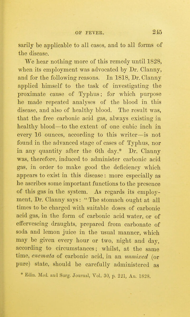 sarily be applicable to all cases, and to all forms of the disease. We hear nothing more of this remedy until 1828, when its employment was advocated by Dr. Clanny, and for the following reasons. In 1818, Dr. Clanny applied himself to the task of investigating the proximate cause of Typhus; for which purpose he made repeated analyses of the blood in this disease, and also of healthy blood. The result was, that the free carbonic acid gas, always existing in healthy blood—:to the extent of one cubic inch in every 16 ounces, according to this writer—is not found in the advanced stage of cases of Typhus, nor in any quantity after the 6th day.* Dr. Clanny was, therefore, induced to administer carbonic acid gas, in order to make good the deficiency which appears to exist in this disease: more especially as he ascribes some important functions to the presence of this gas in the system. As regards its employ- ment, Dr. Clanny says:  The stomach ought at all times to be charged with suitable doses of carbonic acid gas, in the form of carbonic acid water, or of effervescing draughts, prepared from carbonate of soda and lemon juice in the usual manner, which may be given every hour or two, night and day, according to circumstances; whilst, at the same time, enemata of carbonic acid, in an umnixed (or pure) state, should be carefully administered as