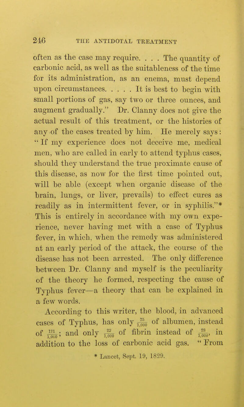 often as the case may require. . . . The quantity of carbonic acid, as well as the suitableness of the time for its administration, as an enema, must depend upon circumstances It is best to begin with small portions of gas, say two or three ounces, and augment gradually. Dr. Clanny does not give the actual result of this treatment, or the histories of any of the cases treated by him. He merely says:  If my experience does not deceive me, medical men, who are called in early to attend typhus cases, should they understand the true proximate cause of this disease, as now for the first tim.e pointed out, will be able (except when organic disease of the brain, lungs, or liver, prevails) to effect cures as readily as in intermittent fever, or in syphilis.* This is entirely in accordance with my own expe- rience, never having met with a case of Typhus fever, in which, when the remedy was administered at an early period of the attack, the course of the disease has not been arrested. The only diflPerence between Dr. Clanny and myself is the peculiarity of the theory he formed, respecting the cause of Typhus fever—a theory that can be explained in a few words. According to this writer, the blood, in advanced cases of Typhus, has only of albumen, instead of i^; and only of fibrin instead of in addition to the loss of carbonic acid gas.  Prom