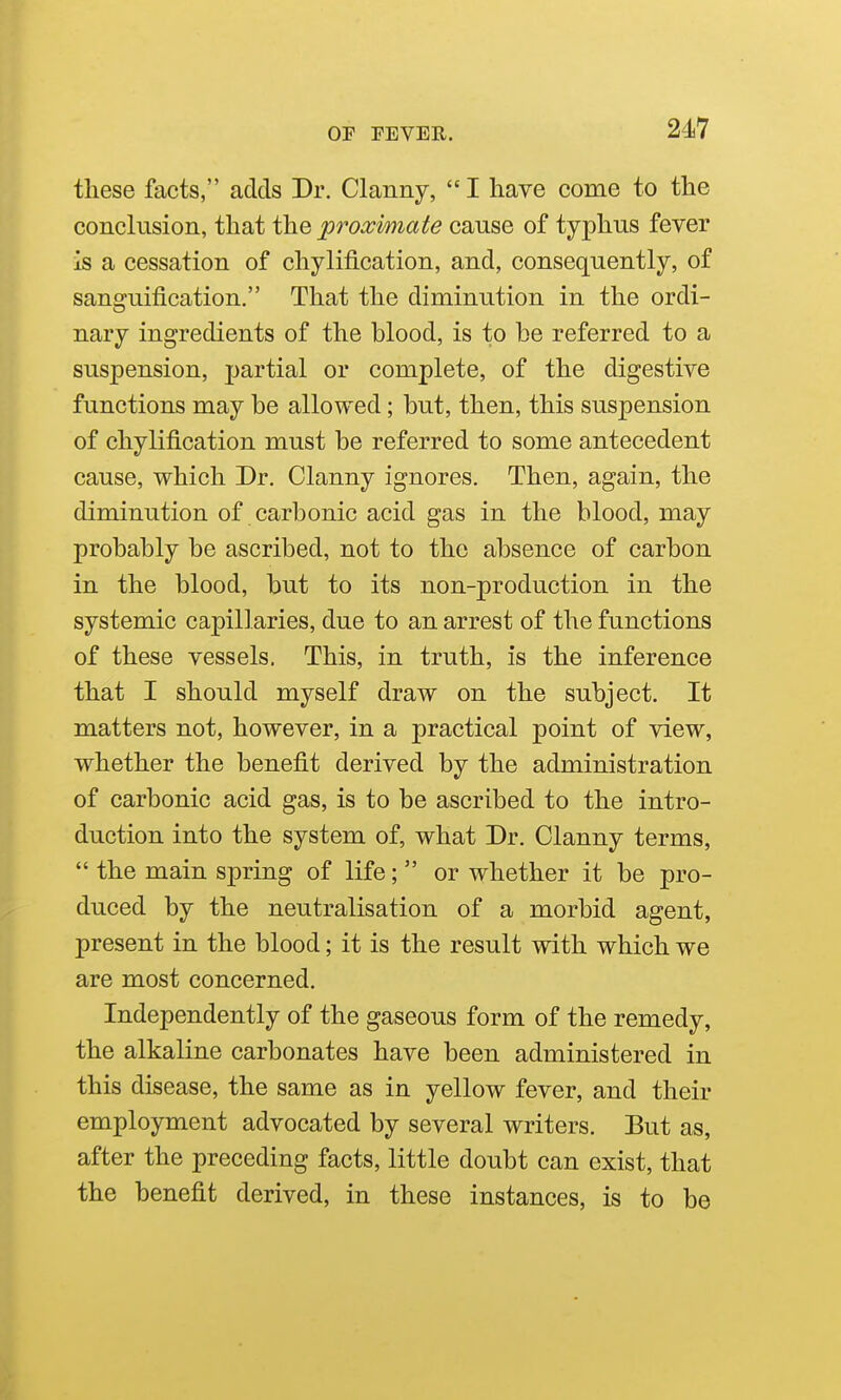 these facts, adds Dr. Clanny, I have come to the conclusion, that the proximate cause of typhus fever is a cessation of chylification, and, consequently, of sanguification. That the diminution in the ordi- nary ingredients of the blood, is to be referred to a suspension, partial or complete, of the digestive functions may be allowed; but, then, this suspension of chylification must be referred to some antecedent cause, which Dr. Clanny ignores. Then, again, the diminution of carbonic acid gas in the blood, may probably be ascribed, not to the absence of carbon in the blood, but to its non-production in the systemic capillaries, due to an arrest of the functions of these vessels. This, in truth, is the inference that I should myself draw on the subject. It matters not, however, in a practical point of view, whether the benefit derived by the administration of carbonic acid gas, is to be ascribed to the intro- duction into the system of, what Dr. Clanny terms,  the main spring of life;  or whether it be pro- duced by the neutralisation of a morbid agent, present in the blood; it is the result with which we are most concerned. Independently of the gaseous form of the remedy, the alkaline carbonates have been administered in this disease, the same as in yellow fever, and their employment advocated by several writers. But as, after the preceding facts, little doubt can exist, that the benefit derived, in these instances, is to be