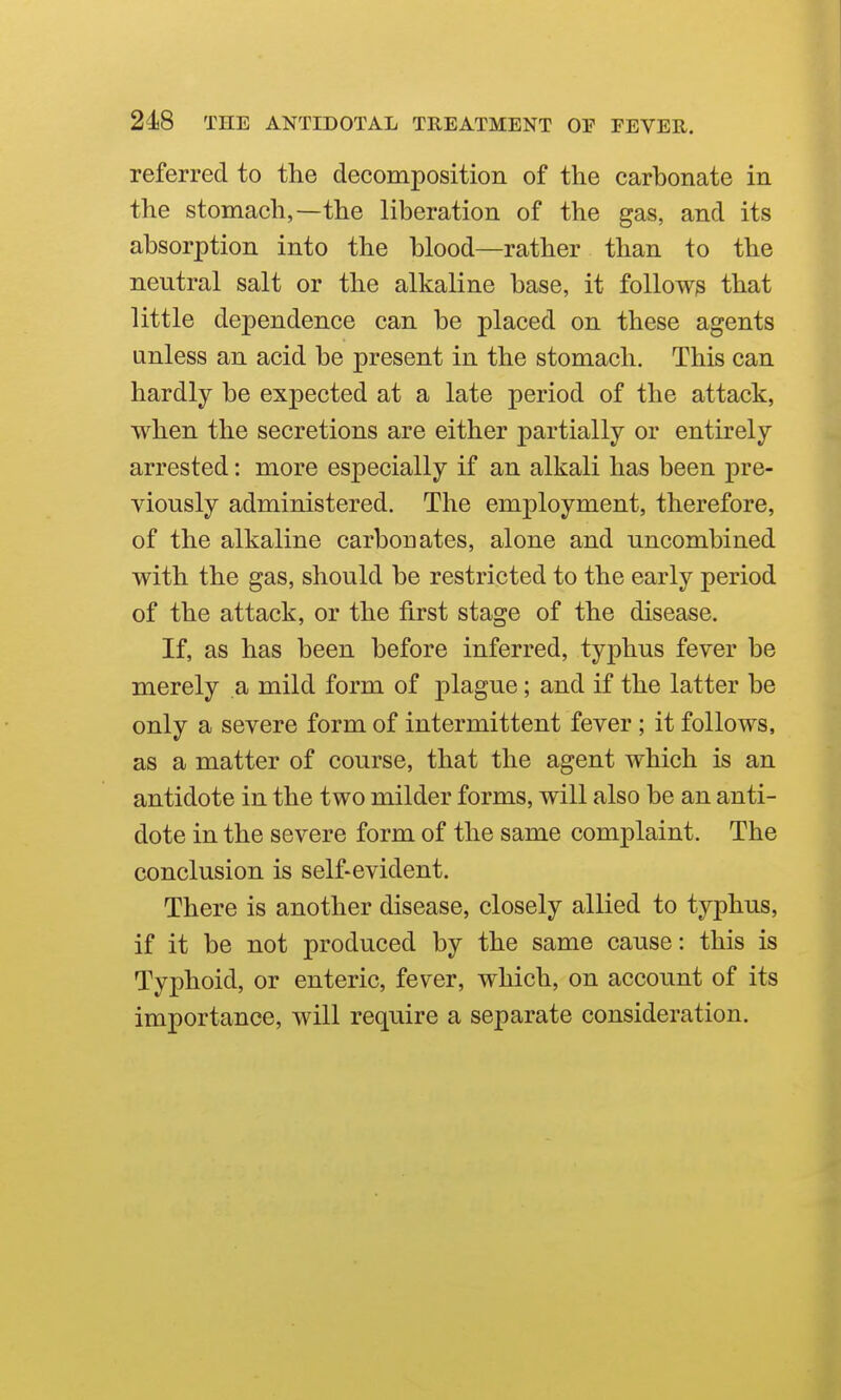 referred to the decomposition of the carbonate in the stomach,—the liberation of the gas, and its absorption into the blood—rather than to the neutral salt or the alkaline base, it follows that little dependence can be placed on these agents unless an acid be present in the stomach. This can hardly be expected at a late period of the attack, when the secretions are either partially or entirely arrested: more especially if an alkali has been pre- viously administered. The employment, therefore, of the alkaline carbouates, alone and uncombined with the gas, should be restricted to the early period of the attack, or the first stage of the disease. If, as has been before inferred, typhus fever be merely a mild form of plague; and if the latter be only a severe form of intermittent fever ; it follows, as a matter of course, that the agent which is an antidote in the two milder forms, will also be an anti- dote in the severe form of the same complaint. The conclusion is self-evident. There is another disease, closely allied to typhus, if it be not produced by the same cause: this is Typhoid, or enteric, fever, which, on account of its importance, will require a separate consideration.