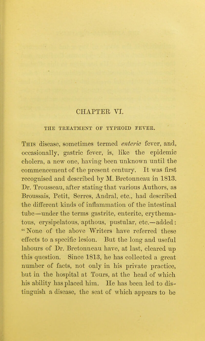 CHAPTER VI. THE TREATMENT OE TYPHOID EEVER. This disease, sometimes termed enteric fever, and, occasionally, gastric fever, is, like the epidemic cholera, a new one, having been unknown until the commencement of the present century. It was first recognised and described by M. Bretonneau in 1813. Dr. Trousseau, after stating that various Authors, as Broussais, Petit, Serres, Andral, etc., had described the different kinds of inflammation of the intestinal tube—under the terms gastrite, entente, erythema- tous, erysipelatous, apthous, pustular, etc.—added:  None of the above Writers have referred these effects to a specific lesion. But the long and useful labours of Dr. Bretonneau have, at last, cleared up this question. Since 1813, he has collected a great number of facts, not only in his private practice, but in the hospital at Tours, at the head of which his ability has placed him. He has been led to dis- tinguish a disease, the seat of which appears to be