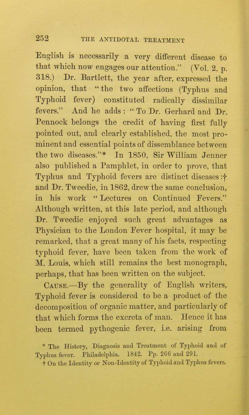 English is necessarily a very different disease to that which now engages our attention. (Vol. 2, p. 318.) Dr. Bartlett, the year after, expressed the opinion, that the two affections (Typhus and Typhoid fever) constituted radically dissimilar fevers. And he adds :  To Dr. Gerhard and Dr. Pennock belongs the credit of having first fully pointed out, and clearly established, the most pro- minent and essential points of dissemblance between the two diseases.* In 1850, Sir William Jenner also published a Pamphlet, in order to prove, that Typhus and Typhoid fevers are distinct diseases '.f and Dr. Tweedie, in 1862, drew the same conclusion, in his work  Lectures on Continued Pevers. Although written, at this late period, and although Dr. Tweedie enjoyed such great advantages as Physician to the London Pever hospital, it may be remarked, that a great many of his facts, respecting typhoid fever, have been taken from the work of M. Louis, which still remains the best monograph, perhaps, that has been written on the subject. Cause.—By the generality of English writers. Typhoid fever is considered to be a product of the decomposition of organic matter, and particularly of that which forms the excreta of man. Hence it has been termed pythogenic fever, i.e. arising from * The Histoiy, Diagnosis aud Treatment of Typhoid and of Typhus fever. Philadelphia. 1842. Pp. 2G6 and 291. t On the Identity or Non-Identity of Typhoid and Typhus fevei-s.