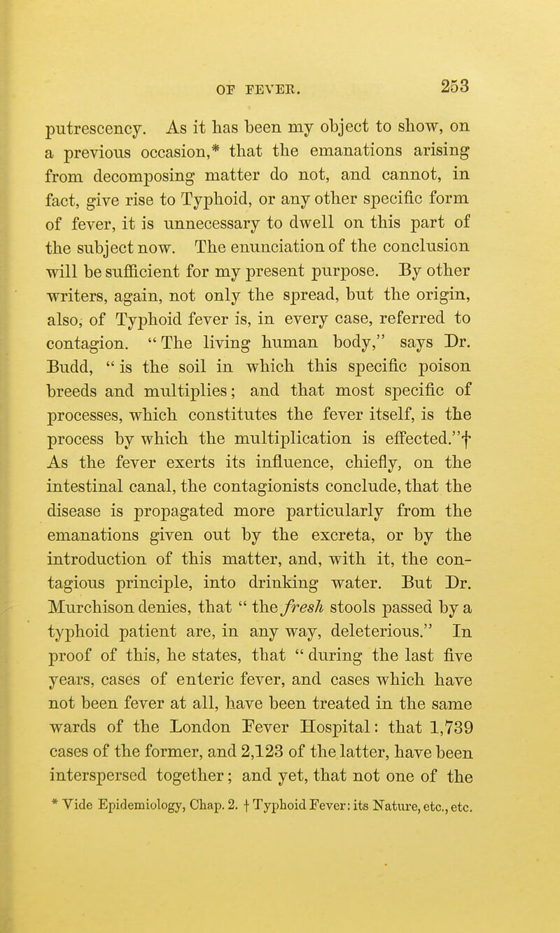 putrescency. As it has been my object to show, on a previous occasion,* that the emanations arising from decomposing matter do not, and cannot, in fact, give rise to Typhoid, or any other specific form of fever, it is unnecessary to dwell on this part of the subject now. The enunciation of the conclusion will be suflScient for my present purpose. By other writers, again, not only the spread, but the origin, also, of Typhoid fever is, in every case, referred to contagion.  The living human body, says Dr. Budd,  is the soil in which this specific poison breeds and multiplies; and that most specific of processes, which constitutes the fever itself, is the process by which the multiplication is efFected.f As the fever exerts its influence, chiefly, on the intestinal canal, the contagionists conclude, that the disease is propagated more particularly from the emanations given out by the excreta, or by the introduction of this matter, and, with it, the con- tagious principle, into drinking water. But Dr. Murchison denies, that  the fresh stools passed by a typhoid patient are, in any way, deleterious. In proof of this, he states, that  during the last flve years, cases of enteric fever, and cases which have not been fever at all, have been treated in the same wards of the London Pever Hospital: that 1,739 cases of the former, and 2,123 of the latter, have been interspersed together; and yet, that not one of the * Vide Epidemiology, Chap, 2. f Typhoid Fever: its Nature, etc., etc.