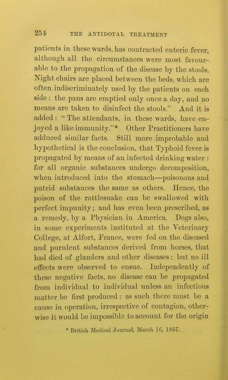 patients in these wards, has contracted enteric fever, although all the circumstances were most favour- able to the propagation of the disease by the stools. Night chairs are placed between the beds, which are often indiscriminately used by the patients on each side : the pans are emptied only once a day, and no means are taken to disinfect the stools. And it is added :  The attendants, in these wards, have en- joyed a like immunity.* Other Practitioners have adduced similar facts. Still more improbable and hypothetical is the conclusion, that Typhoid fever is propagated by means of an infected drinking water : for all organic substances undergo decomposition, when introduced into the stomach—poisonous and putrid substances the same as others. Hence, the poison of the rattlesnake can be swallowed with perfect impunity; and has even been prescribed, as a remedy, by a Physician in America. Dogs also, in some experiments instituted at the Veterinary College, at Alfort, Prance, were fed on the diseased and purulent substances derived from horses, that had died of glanders and other diseases : but no ill effects were observed to ensue. Independently of these negative facts, no disease can be j)ropagated from individual to individual unless an infectious matter be first produced : as such there must be a cause in operation, irrespective of contagion, other- wise it would be impossible to account for the origin * British Medical Journal, March 16, 1867.