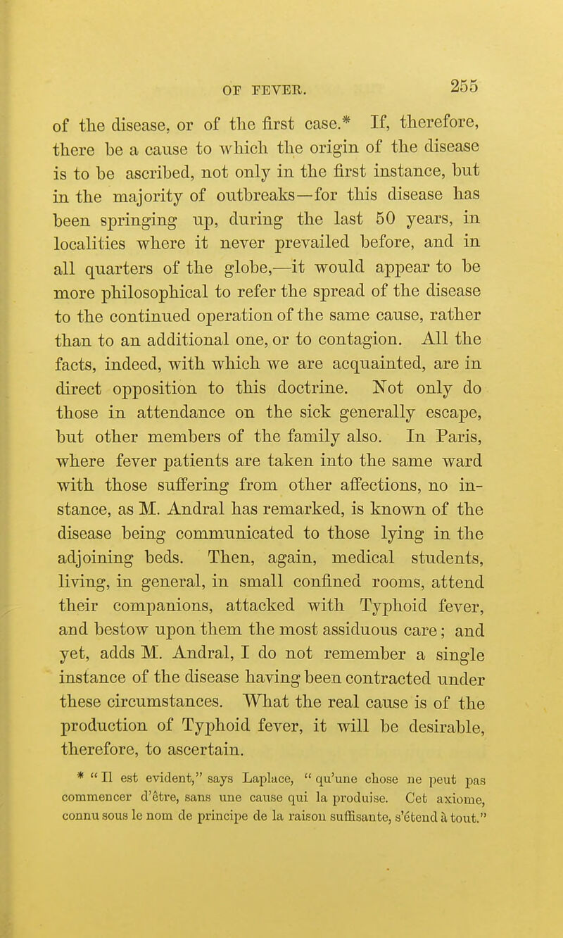 of the disease, or of the first case * If, therefore, there be a cause to which the origin of the disease is to be ascribed, not only in the first instance, but in the majority of outbreaks—for this disease has been springing up, during the last 50 years, in localities where it never prevailed before, and in all quarters of the globe,—it would appear to be more philosophical to refer the spread of the disease to the continued operation of the same cause, rather than to an additional one, or to contagion. All the facts, indeed, with which we are acquainted, are in direct opposition to this doctrine. Not only do those in attendance on the sick generally escape, but other members of the family also. In Paris, where fever patients are taken into the same ward with those suffering from other affections, no in- stance, as M. Andral has remarked, is known of the disease being communicated to those lying in the adjoining beds. Then, again, medical students, living, in general, in small confined rooms, attend their companions, attacked with Typhoid fever, and bestow upon them the most assiduous care; and yet, adds M. Andral, I do not remember a single instance of the disease having been contracted under these circumstances. What the real cause is of the production of Typhoid fever, it will be desirable, therefore, to ascertain. *  II est evident, says Laplace,  qu'une chose ne peut pas commencer d'etre, sans une cause qui la produise. Get axiome, connusous le nom de principe de la raisou suffisante, s'etendatout.