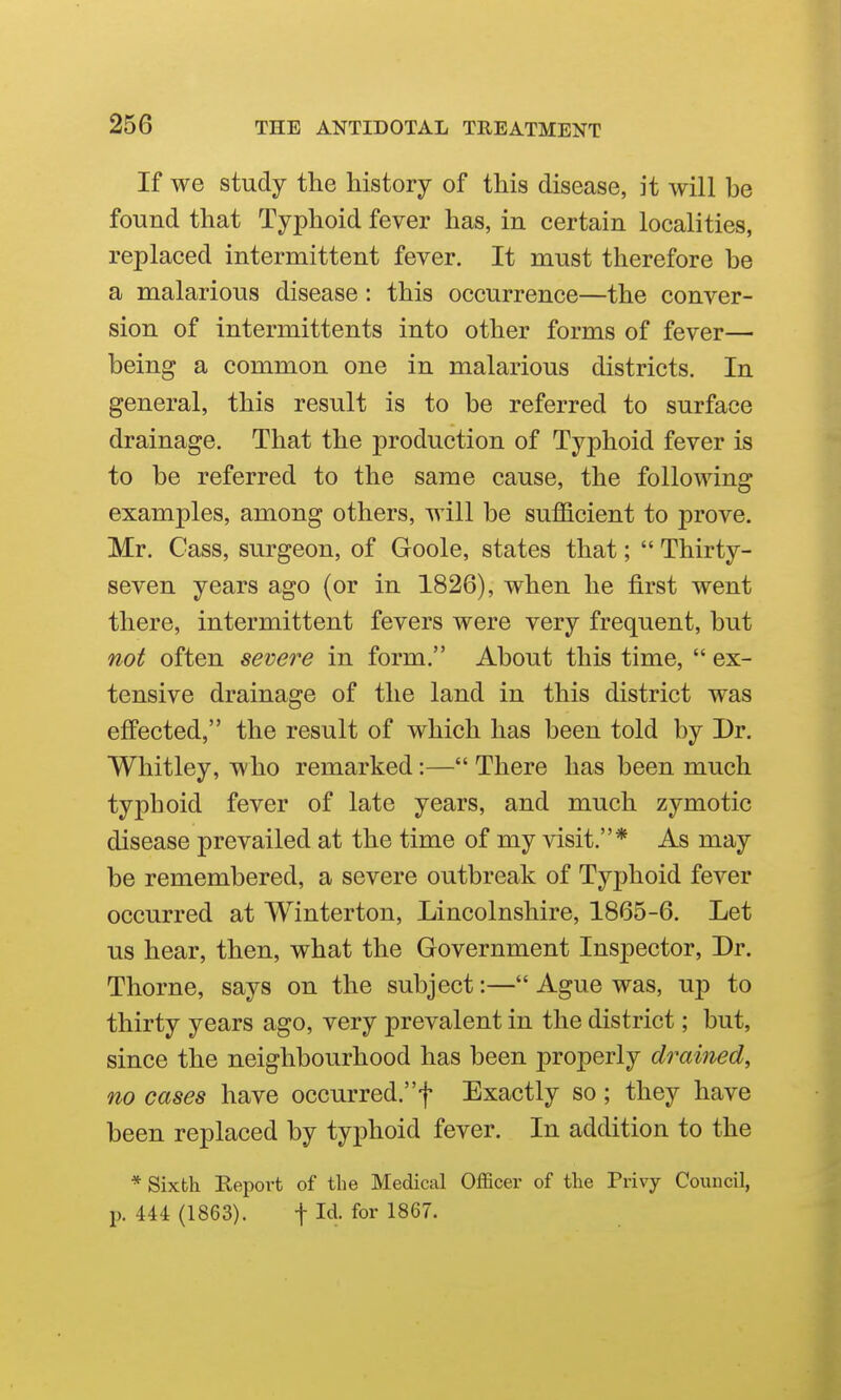 If we study tlie history of this disease, it will be found that Typhoid fever has, in certain localities, replaced intermittent fever. It must therefore be a malarious disease: this occurrence—the conver- sion of intermittents into other forms of fever— being a common one in malarious districts. In general, this result is to be referred to surface drainage. That the production of Typhoid fever is to be referred to the same cause, the following examples, among others, will be sufficient to prove. Mr. Cass, surgeon, of Goole, states that;  Thirty- seven years ago (or in 1826), when he first went there, intermittent fevers were very frequent, but not often severe in form. About this time,  ex- tensive drainage of the land in this district was effected, the result of which has been told by Dr. Whitley, who remarked:— There has been much typhoid fever of late years, and much zymotic disease prevailed at the time of my visit.* As may be remembered, a severe outbreak of Typhoid fever occurred at Winterton, Lincolnshire, 1865-6. Let us hear, then, what the Government Inspector, Dr. Thorne, says on the subject:— Ague was, up to thirty years ago, very prevalent in the district; but, since the neighbourhood has been properly drained, no cases have occurred.f Exactly so; they have been replaced by typhoid fever. In addition to the * Sixth Report of tlie Medical Officer of the Privy Council, 1^. 444 (1863). t Id. for 1867.