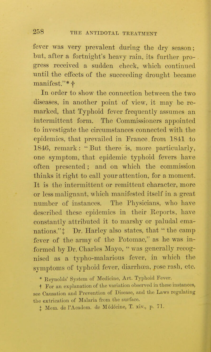 fever was very prevalent during the dry season; but, after a fortnight's heavy rain, its further pro- gress received a sudden check, which continued until the effects of the succeeding drought became manifest.* f In order to show the connection between the two diseases, in another point of view, it may be re- marked, that Typhoid fever frequently assumes an intermittent form. The Commissioners appointed to investigate the circumstances connected with the epidemics, that prevailed in France from 1841 to 1846, remark:  But there is, more particularly, one symptom, that epidemic typhoid fevers have often presented; and on which the commission thinks it right to call your attention, for a moment. It is the intermittent or remittent character, more or less malignant, which manifested itself in a great number of instances. The Physicians, who have described these epidemics in their Ueports, have constantly attributed it to marshy or paludal ema- nations.! Dr. Harley also states, that  the camp fever of the army of the Potomac, as he was in- formed by Dr. Charles Mayo,  was generally recog- nised as a typho-malarious fever, in which the symptoms of typhoid fever, diarrhoea, rose rash, etc. * Eeynolds' System of Medicine, Art. Typhoid Fever. •t For an explanation of the variation observed in these instances, see Causation and Prevention of Disease, and the Laws regulating the extrication of Malaria from the surfoce. X Mem. de I'Academ. dc Medecine, T. xiv., p. 71.