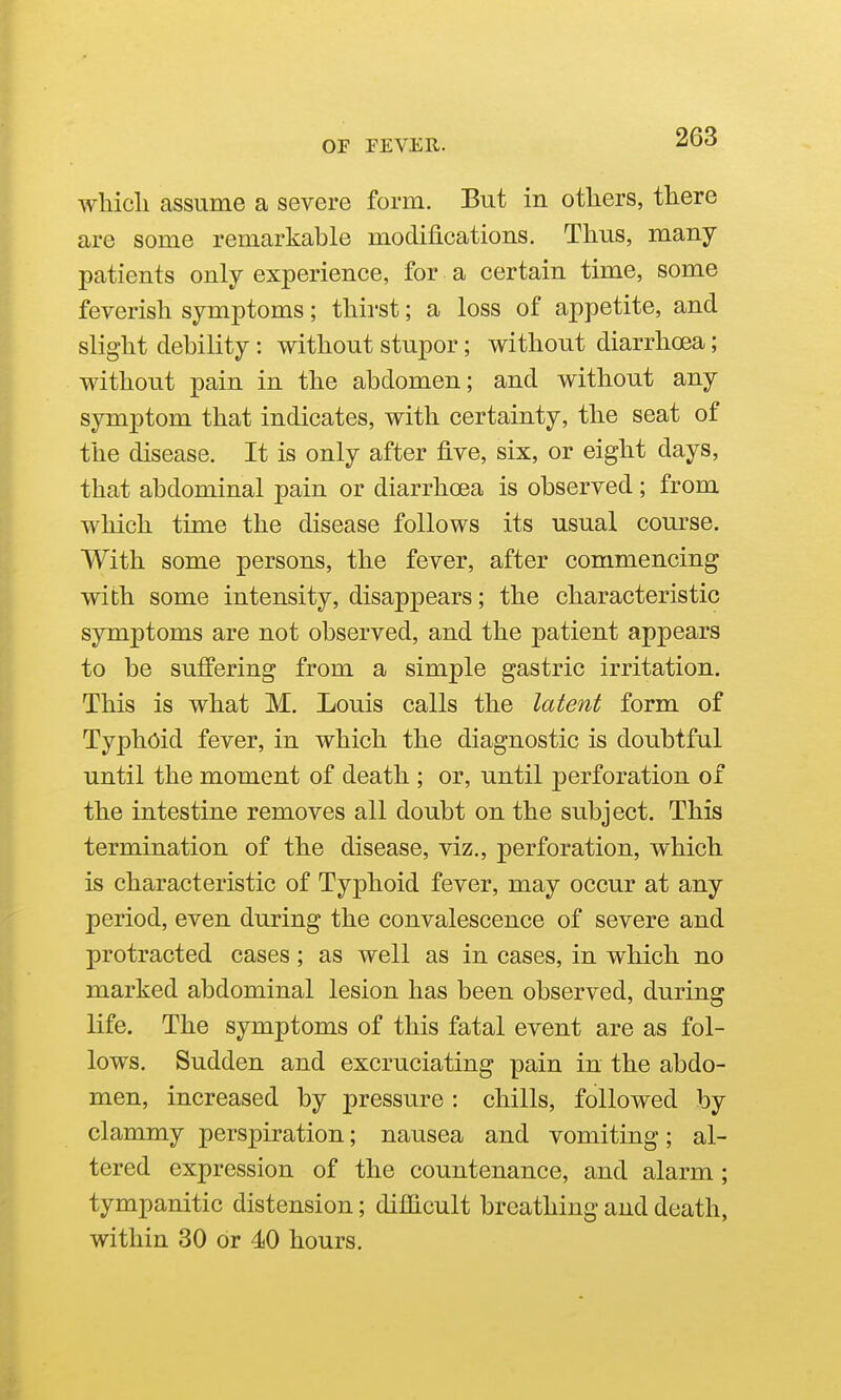 whicli assume a severe form. But in others, there are some remarkable modifications. Thus, many- patients only experience, for a certain time, some feverish symptoms; thirst; a loss of appetite, and slight debility : without stupor; without diarrhoea; without pain in the abdomen; and without any symptom that indicates, with certainty, the seat of the disease. It is only after five, six, or eight days, that abdominal pain or diarrhoea is observed; from which time the disease follows its usual course. With some persons, the fever, after commencing with some intensity, disappears; the characteristic sjrmptoms are not observed, and the patient appears to be suffering from a simple gastric irritation. This is what M. Louis calls the latent form of Typhoid fever, in which the diagnostic is doubtful until the moment of death ; or, until perforation of the intestine removes all doubt on the subject. This termination of the disease, viz., perforation, which is characteristic of Typhoid fever, may occur at any period, even during the convalescence of severe and protracted cases; as well as in cases, in which no marked abdominal lesion has been observed, during life. The symptoms of this fatal event are as fol- lows. Sudden and excruciating pain in the abdo- men, increased by pressure : chills, followed by clammy perspiration; nausea and vomiting; al- tered expression of the countenance, and alarm; tympanitic distension; difficult breathing and death, within 80 or 40 hours.