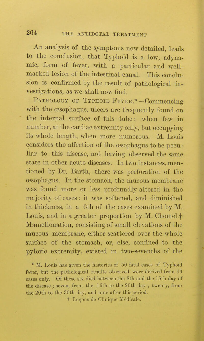 261 An analysis of the symptoms now detailed, leads to the conclusion, that Typhoid is a low, adyna- mic, form of fever, with a particular and well- marked lesion of the intestinal canal. This conclu- sion is confirmed by the result of pathological in- vestigations, as we shall now find. Pathology or Typhoid Pever.*—Commencing' with the oesophagus, ulcers are frequently found on the internal surface of this tube: when few in number, at the cardiac extremity only, but occupying its whole length, when more numerous. M. Louis considers the affection of the oesoj)hagus to be pecu- liar to this disease, not having observed the same state in other acute diseases. In two instances, men- tioned by Dr. Earth, there was perforation of the oesophagus. In the stomach, the mucous membrane was found more or less profoundly altered in the majority of cases: it was softened, and diminished in thickness, in a 6th of the cases examined by M. Louis, and in a greater proportion by M. Chomel.f Mamellonation, consisting of small elevations of the mucous membrane, either scattered over the whole surface of the stomach, or, else, confined to the pyloric extremity, existed in two-sevenths of the * M. Louis has given the histories of 50 fatal cases of Typhoid fever, but the pathological results observed were derived from 46 cases only. Of these six died between the 8th and the 15th day of the disease ; seven, from the 16th to the 20th day ; twenty, from the 20th to the 30th day, and nine after thispeiiod. t Legons de Clinique Medicale.