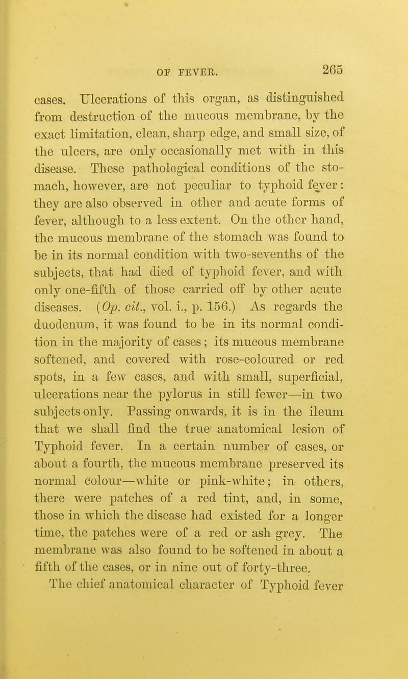 cases. Ulcerations of this organ, as distinguished from destruction of the mucous membrane, by the exact limitation, clean, sharp edge, and small size, of the ulcers, are only occasionally met with in this disease. These pathological conditions of the sto- mach, however, are not peculiar to typhoid fever: they are also observed in other and acute forms of fever, although to a less extent. On the other hand, the mucous membrane of the stomach was found to be in its normal condition with two-sevenths of the subjects, that had died of typhoid fever, and with only one-fifth of those carried off by other acute diseases. {Op. cit., vol. i., p. 156.) As regards the duodenum, it was found to be in its normal condi- tion in the majority of cases; its mucous membrane softened, and covered with rose-coloured or red spots, in a few cases, and with small, superficial, ulcerations near the pylorus in still fewer—in two subjects only. Passing onwards, it is in the ileum that we shall find the true anatomical lesion of Typhoid fever. In a certain number of cases, or about a fourth, the mucous membrane preserved its normal colour—white or pink-white; in others, there were patches of a red tint, and, in some, those in which the disease had existed for a longer time, the patches were of a red or ash grey. The membrane was also found to be softened in about a fifth of the cases, or in nine out of forty-three. The chief anatomical character of Typhoid fever