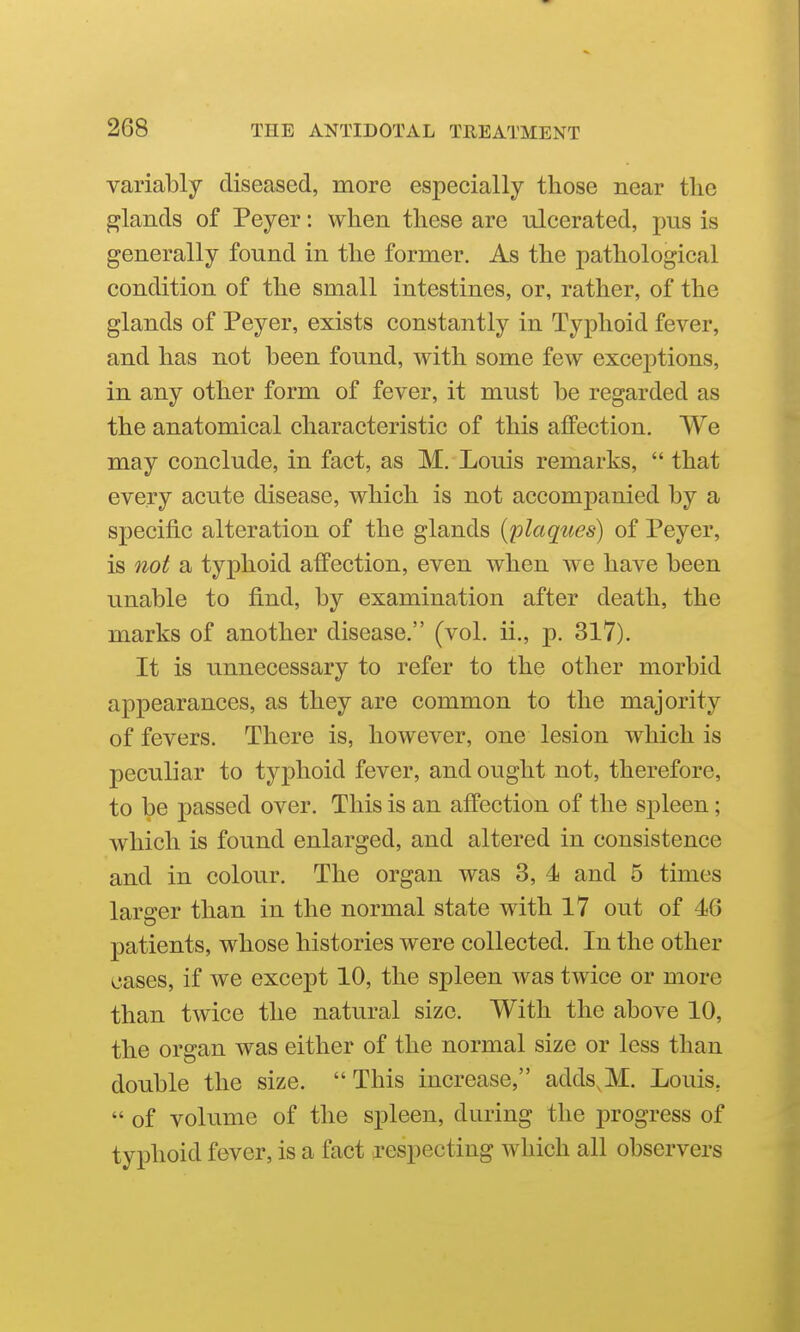 variably diseased, more especially those near the glands of Peyer: when these are ulcerated, pus is generally found in the former. As the pathological condition of the small intestines, or, rather, of the glands of Peyer, exists constantly in Typhoid fever, and has not been found, with some few exceptions, in any other form of fever, it must be regarded as the anatomical characteristic of this afiPection. We may conclude, in fact, as M. Louis remarks,  that every acute disease, which is not accompanied by a specific alteration of the glands {plaques) of Peyer, is not a typhoid affection, even when we have been unable to find, by examination after death, the marks of another disease. (vol. ii., j). 317). It is unnecessary to refer to the other morbid appearances, as they are common to the majority of fevers. There is, however, one lesion which is peculiar to typhoid fever, and ought not, therefore, to be passed over. This is an affection of the spleen; which is found enlarged, and altered in consistence and in colour. The organ was 3, 4 and 5 times larger than in the normal state with 17 out of 46 patients, whose histories were collected. In the other cases, if we except 10, the spleen was twice or more than twice the natural size. With the above 10, the organ was either of the normal size or less than double the size. This increase, adds^M. Louis,  of volume of the spleen, during the progress of typhoid fever, is a fact respecting which all observers