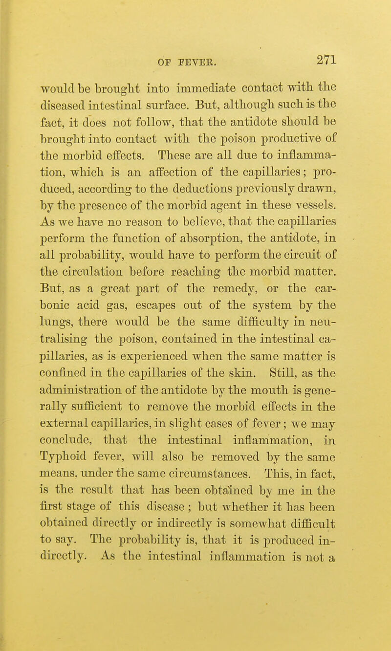 would be bronglit into immediate contact witli the diseased intestinal surface. But, although such is the fact, it does not follow, that the antidote should be brought into contact with the poison productive of the morbid effects. These are all due to inflamma- tion, which is an affection of the capillaries; pro- duced, according to the deductions previously drawn, by the presence of the morbid agent in these vessels. As we have no reason to believe, that the capillaries perform the function of absorption, the antidote, in all probability, would have to perform the circuit of the circulation before reaching the morbid matter. But, as a great part of the remedy, or the car- bonic acid gas, escapes out of the system by the lungs, there would be the same difficulty in neu- tralising the poison, contained in the intestinal ca- pillaries, as is experienced when the same matter is confined in the capillaries of the skin. Still, as the administration of the antidote by the mouth is gene- rally sufficient to remove the morbid effects in the external capillaries, in slight cases of fever; we may conclude, that the intestinal inflammation, in Typhoid fever, will also be removed by the same means, under the same circumstances. This, in fact, is the result that has been obtained by me in the first stage of this disease ; but whether it has been obtained directly or indirectly is somewhat diflBcult to say. The probability is, that it is produced in- directly. As the intestinal inflammation is not a