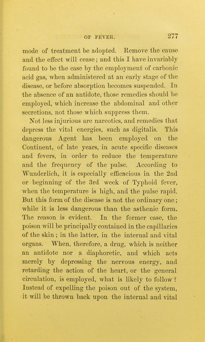 mode of treatment be adopted. Remove the cause and the effect will cease; and this I have invariably found to be the case by the employment of carbonic acid gas, when administered at an early stage of the disease, or before absorption becomes suspended. In the absence of an antidote, those remedies should be employed, which increase the abdominal and other secretions, not those which suppress them. Not less injurious are narcotics, and remedies that depress the vital energies, such as digitalis. This dangerous Agent has been employed on the Continent, of late years, in acute specific diseases and fevers, in order to reduce the temperature and the frequency of the pulse. According to Wunderlich, it is especially efiB.cacious in the 2nd or beginning of the 3rd week of Typhoid fever, when the temperature is high, and the pulse rapid. But this form of the disease is not the ordinary one; while it is less dangerous than the asthenic form. The reason is evident. In the former case, the poison will be principally contained in the capillaries of the skin ; in the latter, in the internal and vital organs. When, therefore, a drug, which is neither an antidote nor a diaphoretic, and which acts merely by depressing the nervous energy, and retarding the action of the heart, or the general circulation, is employed, what is likely to follow ? Instead of expelling the poison out of the system, it will be thrown back upon the internal and vital