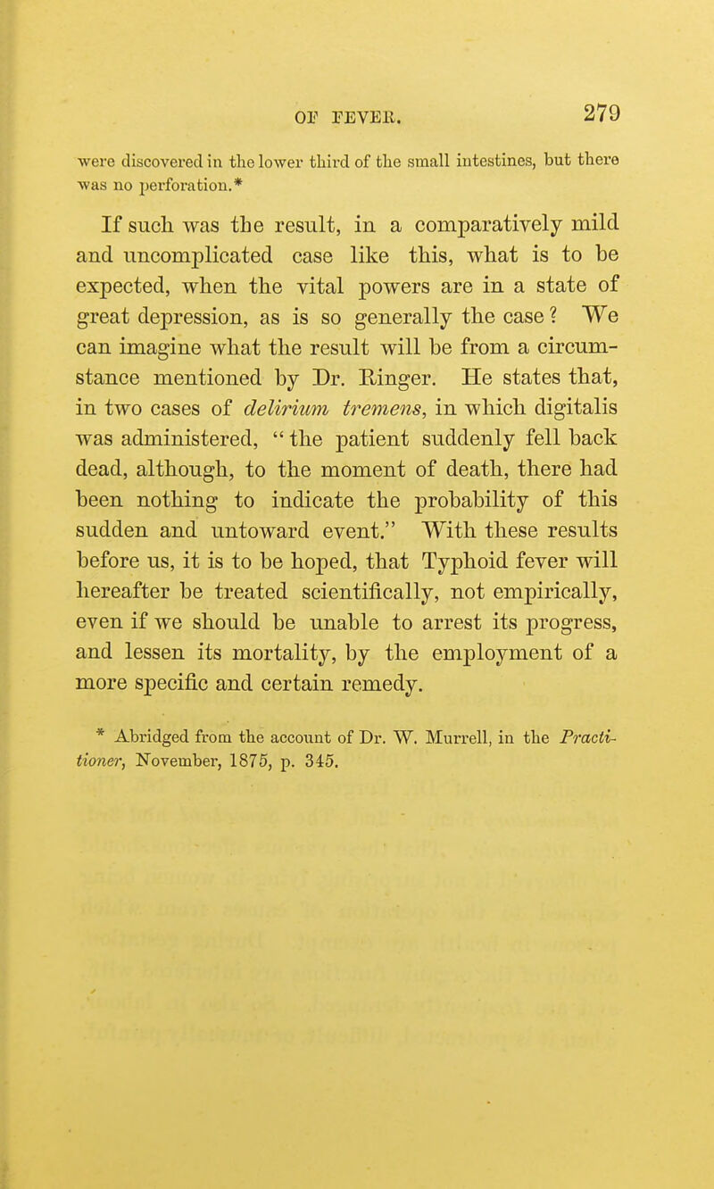 ■were discovered in the lower third of the small intestines, but there was no perforation,* If such was the result, in a comparatively mild and uncomplicated case like this, what is to be expected, when the vital powers are in a state of great depression, as is so generally the case ? We can imagine what the result will be from a circum- stance mentioned by Dr. Ringer. He states that, in two cases of delirium tremens, in which digitalis was administered,  the patient suddenly fell back dead, although, to the moment of death, there had been nothing to indicate the probability of this sudden and untoward event. With these results before us, it is to be hoped, that Typhoid fever will hereafter be treated scientifically, not empirically, even if we should be unable to arrest its progress, and lessen its mortality, by the employment of a more specific and certain remedy. * Abridged from the account of Dr. W. Murrell, in the Practi- tioner, November, 1875, p. 345.