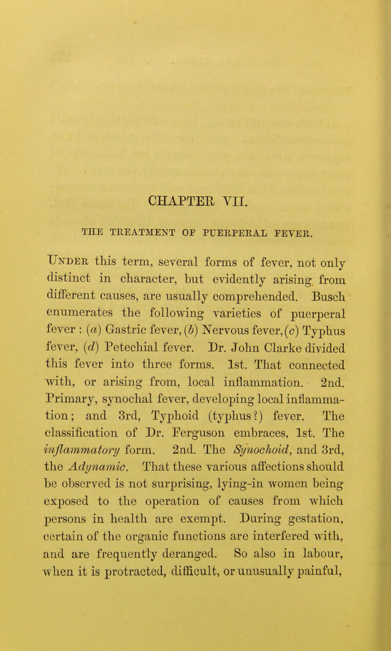 THE TREATMENT OF PUERPERAL FEVER. Under this term, several forms of fever, not only distinct in character, but evidently arising from different causes, are usually comprehended. Busch enumerates the following varieties of puerperal fever : {a) Gastric fever, {b) Nervous fever, (c) Typhus fever, (d) Petechial fever. Dr. John Clarke divided this fever into three forms. 1st. That connected with, or arising from, local inflammation. 2nd. Primary, synochal fever, developing local inflamma- tion; and 3rd, Typhoid (typhus?) fever. The classification of Dr. Ferguson embraces, 1st. The inflammatory form. 2nd. The Synochoid, and 3rd, the Adynamic. That these various afi*ections should be observed is not surprising, lying-in women being exposed to the operation of causes from which persons in health are exempt. During gestation, certain of the organic functions are interfered with, and are frequently deranged. So also in labour, when it is protracted, difficult, or unusually painful,