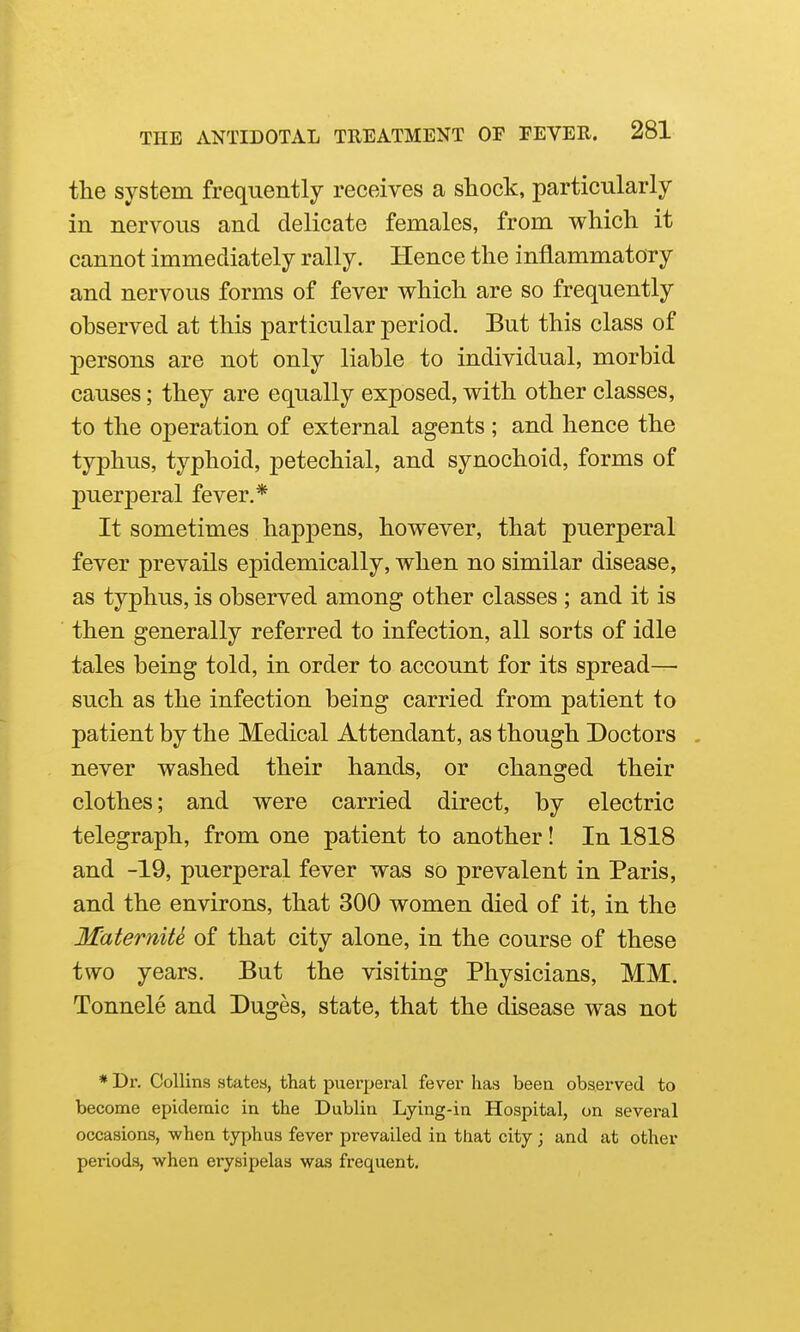 the system frequently receives a shock, particularly in nervous and delicate females, from which it cannot immediately rally. Hence the inflammatory and nervous forms of fever which are so frequently observed at this particular period. But this class of persons are not only liable to individual, morbid causes; they are equally exposed, with other classes, to the operation of external agents ; and hence the typhus, typhoid, petechial, and synochoid, forms of puerperal fever.* It sometimes happens, however, that puerperal fever prevails epidemically, when no similar disease, as typhus, is observed among other classes ; and it is then generally referred to infection, all sorts of idle tales being told, in order to account for its spread— such as the infection being carried from patient to patient by the Medical Attendant, as though Doctors . never washed their hands, or changed their clothes; and were carried direct, by electric telegraph, from one patient to another! In 1818 and -19, puerperal fever was so prevalent in Paris, and the environs, that 300 women died of it, in the M'aterniU of that city alone, in the course of these two years. But the visiting Physicians, MM. Tonnele and Duges, state, that the disease was not * Dr. Collins statea, that puerperal fever has been observed to become epidemic in the Dublin Lying-in Hospital, on several occasions, when typhus fever prevailed in that city; and at other periods, when erysipelas was frequent.