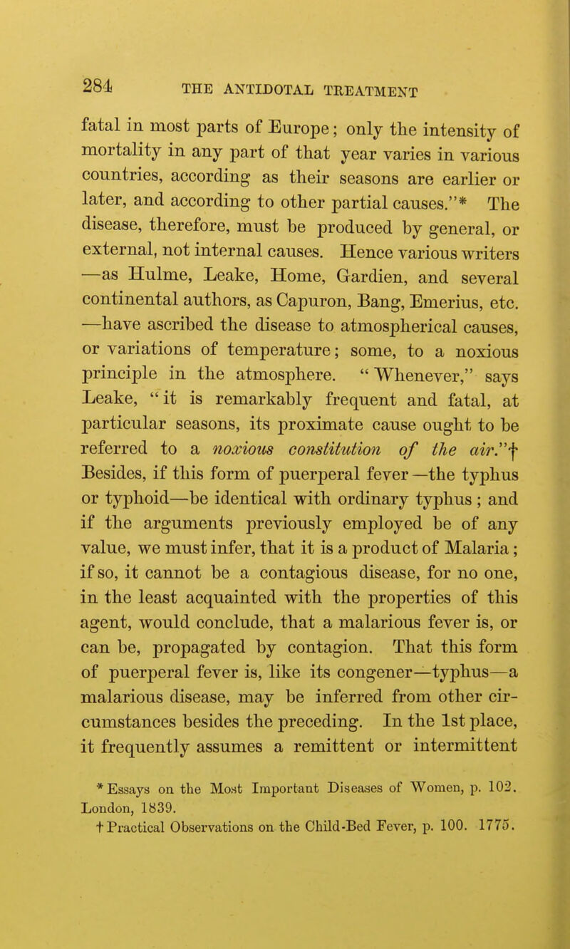 fatal in most parts of Europe; only the intensity of mortality in any part of that year varies in various countries, according as their seasons are earlier or later, and according to other partial causes.* The disease, therefore, must be produced by general, or external, not internal causes. Hence various writers —as Hulme, Leake, Home, Gardien, and several continental authors, as Capuron, Bang, Emerius, etc. —have ascribed the disease to atmospherical causes, or variations of temperature; some, to a noxious principle in the atmosphere.  Whenever, says Leake, it is remarkably frequent and fatal, at particular seasons, its proximate cause ought to be referred to a noxious constitution of the air.*!* Besides, if this form of puerperal fever —the typhus or typhoid—be identical with ordinary typhus ; and if the arguments previously employed be of any value, we must infer, that it is a product of Malaria; if so, it cannot be a contagious disease, for no one, in the least acquainted with the properties of this agent, would conclude, that a malarious fever is, or can be, propagated by contagion. That this form of puerperal fever is, like its congener—typhus—a malarious disease, may be inferred from other cir- cumstances besides the preceding. In the 1st place, it frequently assumes a remittent or intermittent * Essays on the Most Important Diseases of Women, p. 103. London, 1839. tPractical Observations on the Child-Bed Fever, p. 100. 177o.